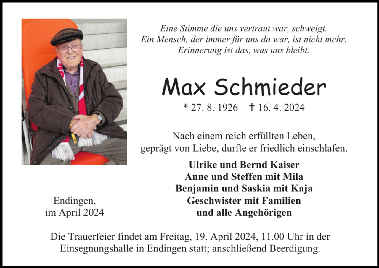 <p>Eine Stimme die uns vertraut war, schweigt.<br />Ein Mensch, der immer für uns da war, ist nicht mehr.<br />Erinnerung ist das, was uns bleibt.</p>
<p>Max Schmieder<br />* 27. 8. 1926</p>
<p><span>†</span> 16. 4. 2024</p>
<p>Nach einem reich erfüllten Leben,<br />geprägt von Liebe, durfte er friedlich einschlafen.</p>
<p>Endingen,<br />im April 2024</p>
<p>Ulrike und Bernd Kaiser<br />Anne und Steffen mit Mila<br />Benjamin und Saskia mit Kaja<br />Geschwister mit Familien<br />und alle Angehörigen</p>
<p>Die Trauerfeier findet am Freitag, 19. April 2024, 11.00 Uhr in der<br />Einsegnungshalle in Endingen statt; anschließend Beerdigung.</p>