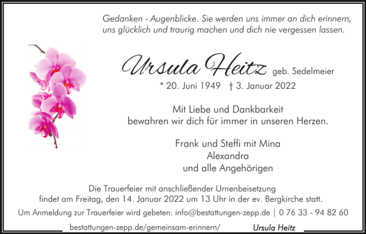 <p>Gedanken - Augenblicke. Sie werden uns immer an dich erinnern,<br />uns glücklich und traurig machen und dich nie vergessen lassen.</p><p>Ursula Heitz</p><p>geb. Sedelmeier</p><p>* 20. Juni 1949 † 3. Januar 2022</p><p>Mit Liebe und Dankbarkeit<br />bewahren wir dich für immer in unseren Herzen.<br />Frank und Steffi mit Mina<br />Alexandra<br />und alle Angehörigen<br />Die Trauerfeier mit anschließender Urnenbeisetzung<br />findet am Freitag, den 14. Januar 2022 um 13 Uhr in der ev. Bergkirche statt.<br />Um Anmeldung zur Trauerfeier wird gebeten: info@bestattungen-zepp.de | 0 76 33 - 94 82 60<br />bestattungen-zepp.de/gemeinsam-erinnern/</p>