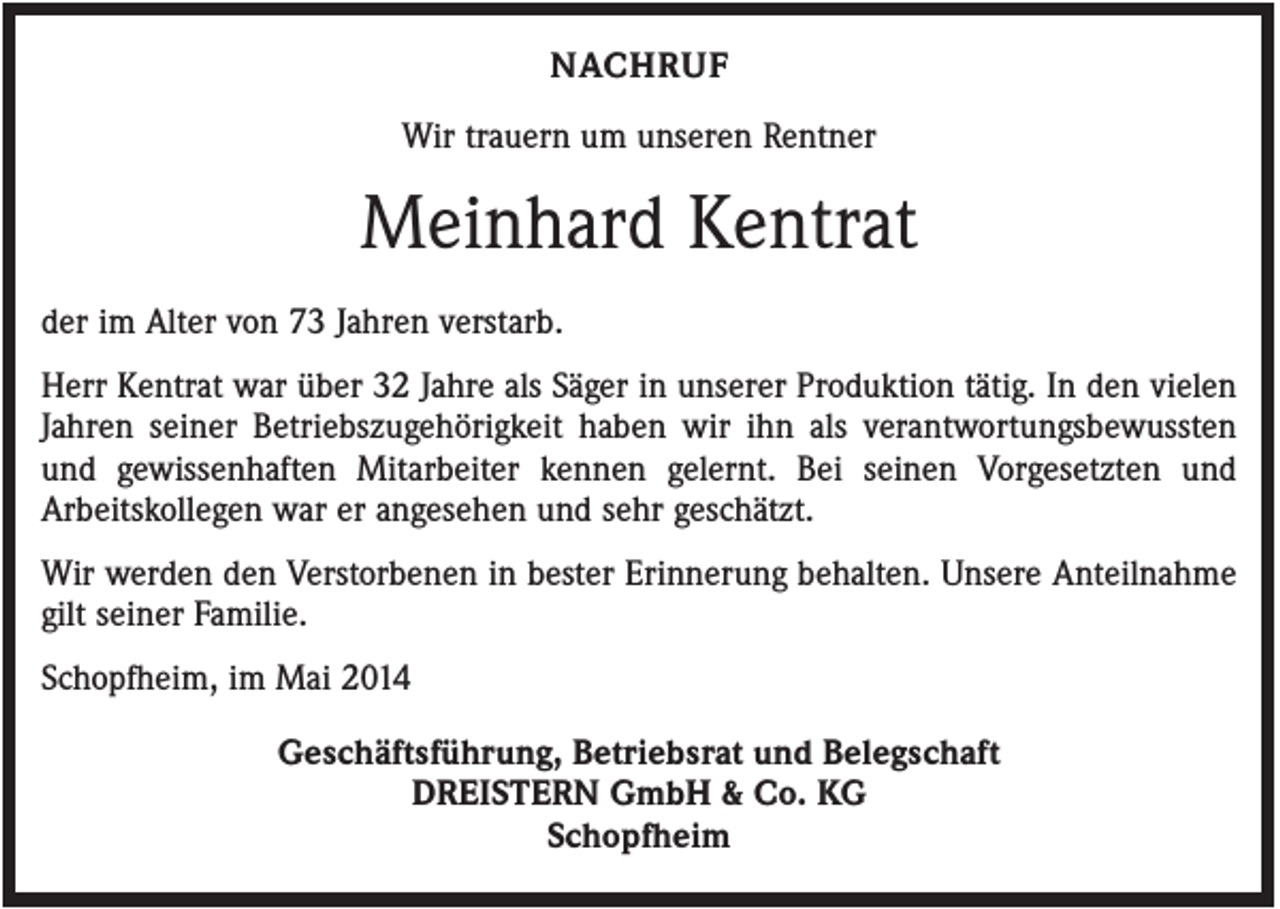<p>NACHRUF<br />Wir trauern um unseren Rentner</p><p>Meinhard Kentrat<br />der im Alter von 73 Jahren verstarb.<br />Herr Kentrat war über 32 Jahre als Säger in unserer Produktion tätig. In den vielen<br />Jahren seiner Betriebszugehörigkeit haben wir ihn als verantwortungsbewussten<br />und gewissenhaften Mitarbeiter kennen gelernt. Bei seinen Vorgesetzten und<br />Arbeitskollegen war er angesehen und sehr geschätzt.<br />Wir werden den Verstorbenen in bester Erinnerung behalten. Unsere Anteilnahme<br />gilt seiner Familie.<br />Schopfheim, im Mai 2014<br />Geschäftsführung, Betriebsrat und Belegschaft<br />DREISTERN GmbH &amp; Co. KG<br />Schopfheim</p>