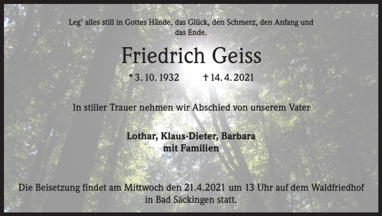 <p>Leg’ alles still in Gottes Hände, das Glück, den Schmerz, den Anfang und<br />das Ende.</p><p>Friedrich Geiss<br />* 3. 10. 1932</p><p>† 14. 4. 2021</p><p>In stiller Trauer nehmen wir Abschied von unserem Vater<br />Lothar, Klaus-Dieter, Barbara<br />mit Familien</p><p>Die Beisetzung findet am Mittwoch den 21.4.2021 um 13 Uhr auf dem Waldfriedhof<br />in Bad Säckingen statt.</p>