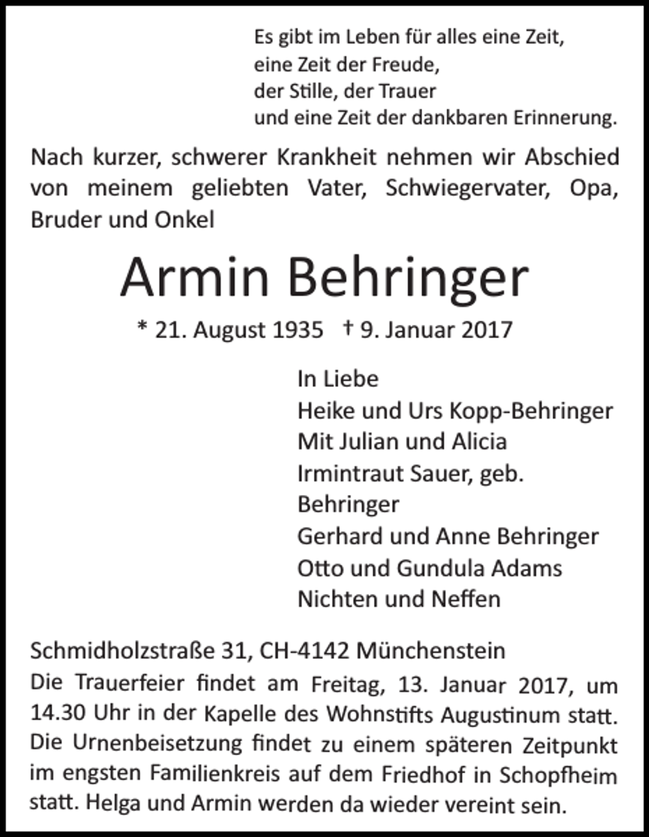 <p>Es gibt im Leben für alles eine Zeit,<br />eine Zeit der Freude,<br />der S�lle, der Trauer<br />und eine Zeit der dankbaren Erinnerung.</p><p>Nach kurzer, schwerer Krankheit nehmen wir Abschied<br />von meinem geliebten Vater, Schwiegervater, Opa,<br />Bruder und Onkel</p><p>Armin Behringer<br />* 21. August 1935 † 9. Januar 2017<br />In Liebe<br />Heike und Urs Kopp­Behringer<br />Mit Julian und Alicia<br />Irmintraut Sauer, geb.<br />Behringer<br />Gerhard und Anne Behringer<br />O�o und Gundula Adams<br />Nichten und Neﬀen<br />Schmidholzstraße 31, CH­4142 Münchenstein<br />Die Trauerfeier ﬁndet am Freitag, 13. Januar 2017, um<br />14.30 Uhr in der Kapelle des Wohns��s Augus�num sta�.<br />Die Urnenbeisetzung ﬁndet zu einem späteren Zeitpunkt<br />im engsten Familienkreis auf dem Friedhof in Schop�eim<br />sta�. Helga und Armin werden da wieder vereint sein.</p>
