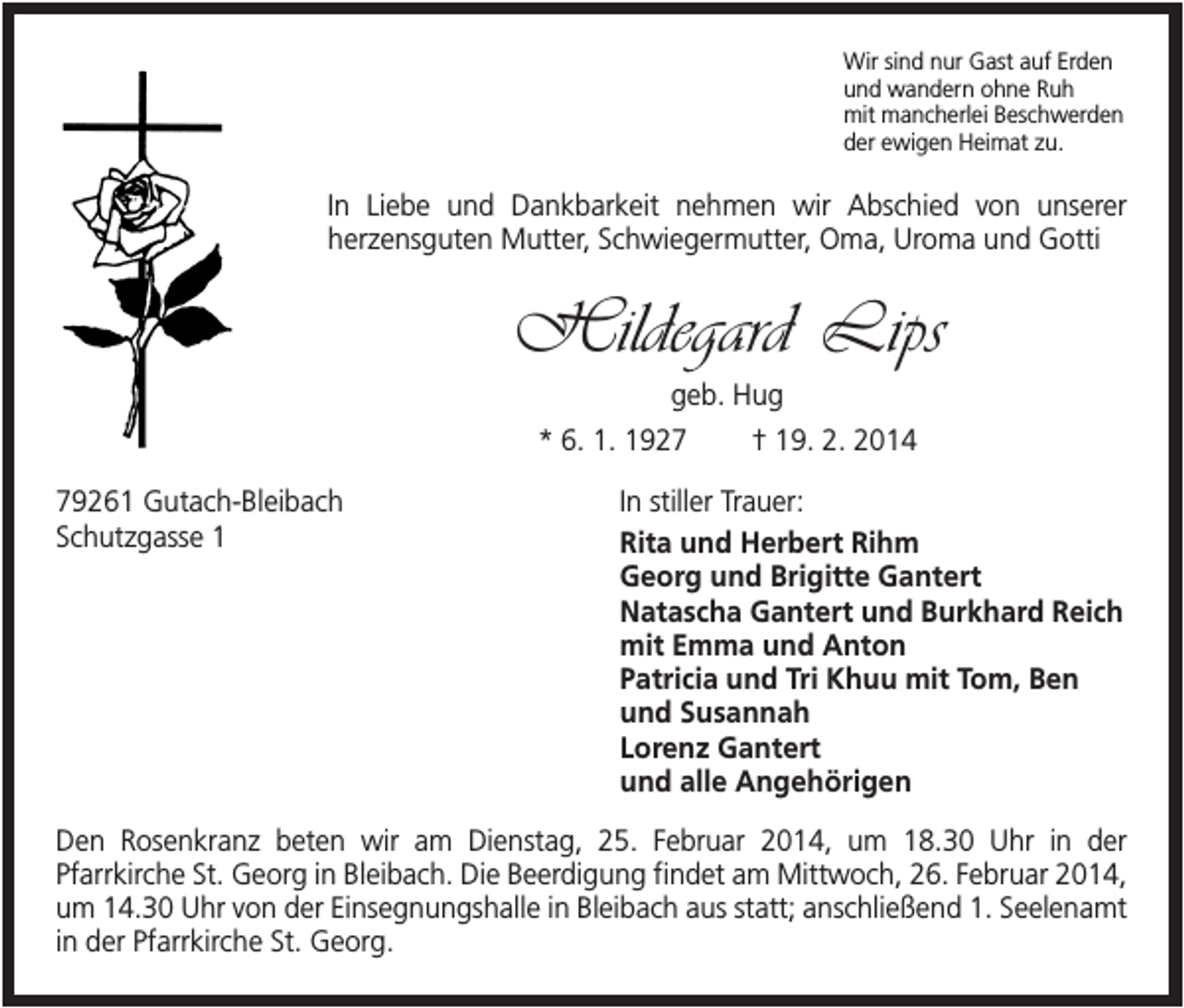 <p>Wir sind nur Gast auf Erden<br />und wandern ohne Ruh<br />mit mancherlei Beschwerden<br />der ewigen Heimat zu.</p><p>In Liebe und Dankbarkeit nehmen wir Abschied von unserer<br />herzensguten Mutter, Schwiegermutter, Oma, Uroma und Gotti</p><p>Hildegard Lips<br />geb. Hug<br />* 6. 1. 1929261 Gutach-Bleibach<br />Schutzgasse 1</p><p>† 19. 2. 2014</p><p>In stiller Trauer:<br />Rita und Herbert Rihm<br />Georg und Brigitte Gantert<br />Natascha Gantert und Burkhard Reich<br />mit Emma und Anton<br />Patricia und Tri Khuu mit Tom, Ben<br />und Susannah<br />Lorenz Gantert<br />und alle Angehörigen</p><p>Den Rosenkranz beten wir am Dienstag, 25. Februar 2014, um 18.30 Uhr in der<br />Pfarrkirche St. Georg in Bleibach. Die Beerdigung findet am Mittwoch, 26. Februar 2014,<br />um 14.30 Uhr von der Einsegnungshalle in Bleibach aus statt; anschließend 1. Seelenamt<br />in der Pfarrkirche St. Georg.</p>