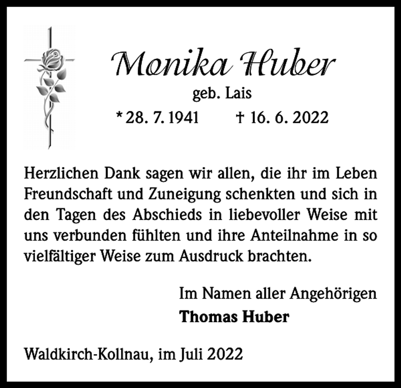 <p>Monika Huber<br />geb. Lais<br />* 28. 7. 1941 † 16. 6. 2022</p><p>Herzlichen Dank sagen wir allen, die ihr im Leben<br />Freundschaft und Zuneigung schenkten und sich in<br />den Tagen des Abschieds in liebevoller Weise mit<br />uns verbunden fühlten und ihre Anteilnahme in so<br />vielfältiger Weise zum Ausdruck brachten.<br />Im Namen aller Angehörigen<br />Thomas Huber<br />Waldkirch-Kollnau, im Juli 2022</p>