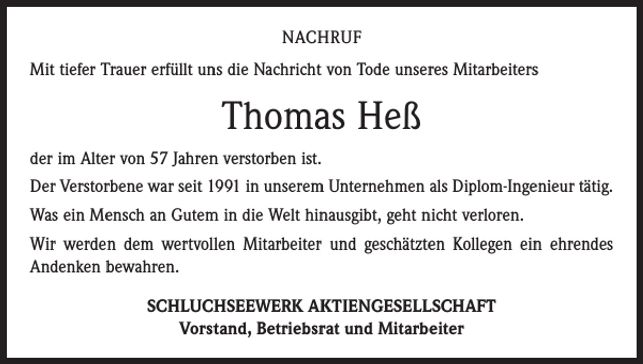 <p>NACHRUF<br />Mit tiefer Trauer erfüllt uns die Nachricht von Tode unseres Mitarbeiters</p><p>Thomas Heß<br />der im Alter von 57 Jahren verstorben ist.<br />Der Verstorbene war seit 1991 in unserem Unternehmen als Diplom-Ingenieur tätig.<br />Was ein Mensch an Gutem in die Welt hinausgibt, geht nicht verloren.<br />Wir werden dem wertvollen Mitarbeiter und geschätzten Kollegen ein ehrendes<br />Andenken bewahren.<br />SCHLUCHSEEWERK AKTIENGESELLSCHAFT<br />Vorstand, Betriebsrat und Mitarbeiter</p>