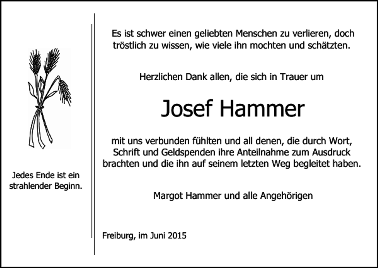<p>Es ist schwer einen geliebten Menschen zu verlieren, doch<br />tröstlich zu wissen, wie viele ihn mochten und schätzten.<br />Herzlichen Dank allen, die sich in Trauer um</p><p>Josef Hammer<br />mit uns verbunden fühlten und all denen, die durch Wort,<br />Schrift und Geldspenden ihre Anteilnahme zum Ausdruck<br />brachten und die ihn auf seinem letzten Weg begleitet haben.<br />Jedes Ende ist ein<br />strahlender Beginn.</p><p>Margot Hammer und alle Angehörigen</p><p>Freiburg, im Juni 2015</p>