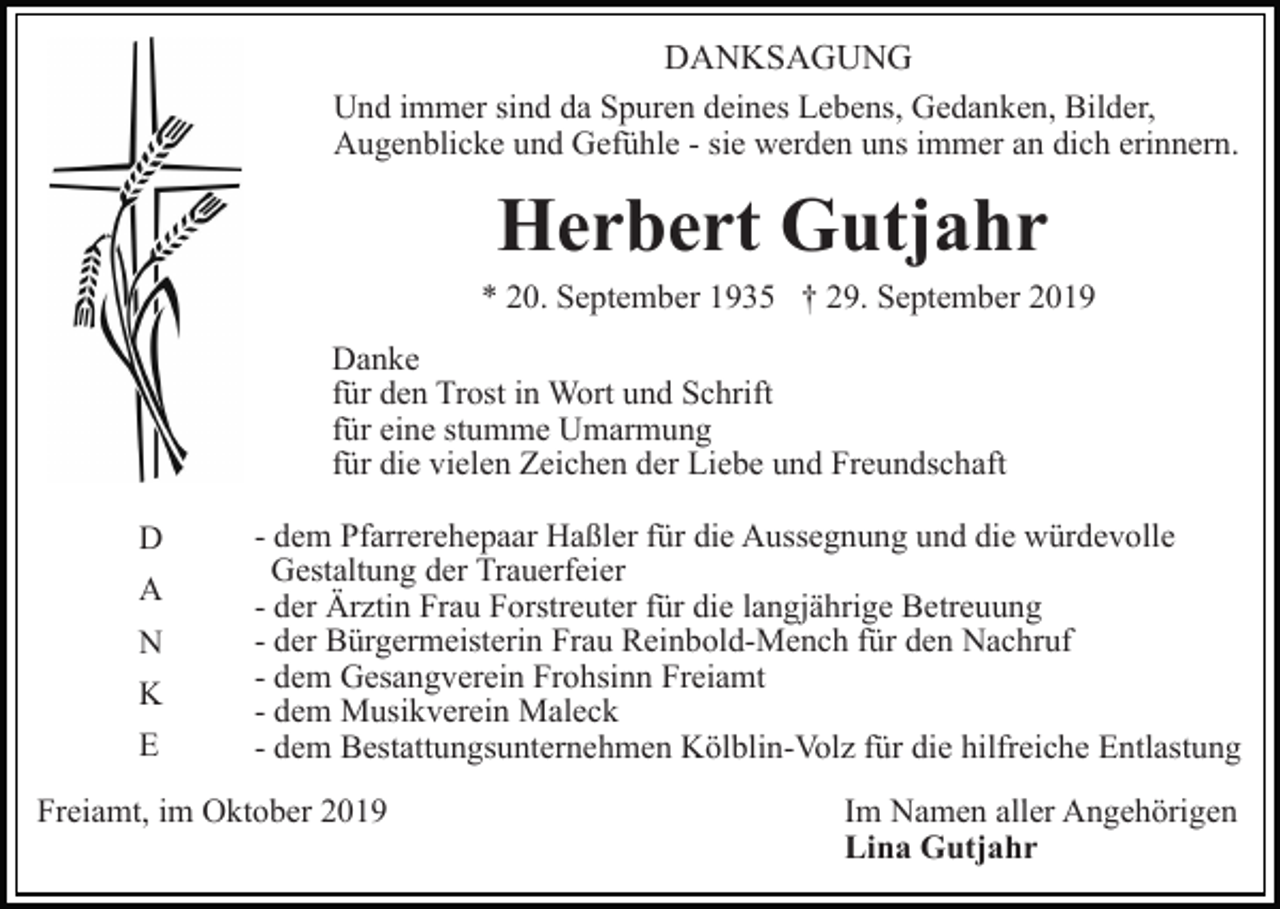 <p>DANKSAGUNG<br />Und immer sind da Spuren deines Lebens, Gedanken, Bilder,<br />Augenblicke und Gefühle - sie werden uns immer an dich erinnern.</p><p>Herbert Gutjahr<br />* 20. September 1935 † 29. September 2019<br />Danke<br />für den Trost in Wort und Schrift<br />für eine stumme Umarmung<br />für die vielen Zeichen der Liebe und Freundschaft<br />D<br />A<br />N<br />K<br />E</p><p>- dem Pfarrerehepaar Haßler für die Aussegnung und die würdevolle<br />Gestaltung der Trauerfeier<br />- der Ärztin Frau Forstreuter für die langjährige Betreuung<br />- der Bürgermeisterin Frau Reinbold-Mench für den Nachruf<br />- dem Gesangverein Frohsinn Freiamt<br />- dem Musikverein Maleck<br />- dem Bestattungsunternehmen Kölblin-Volz für die hilfreiche Entlastung</p><p>Freiamt, im Oktober 2019</p><p>Im Namen aller Angehörigen<br />Lina Gutjahr</p>