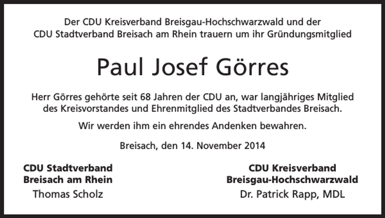 <p>Der CDU Kreisverband Breisgau-Hochschwarzwald und der<br />CDU Stadtverband Breisach am Rhein trauern um ihr Gründungsmitglied</p><p>Paul Josef Görres<br />Herr Görres gehörte seit 68 Jahren der CDU an, war langjähriges M<br />­ itglied<br />des Kreisvorstandes und Ehrenmitglied des Stadtverbandes Breisach.<br />Wir werden ihm ein ehrendes Andenken bewahren.<br />Breisach, den 14. November 2014<br />CDU Stadtverband<br />Breisach am Rhein</p><p>Thomas Scholz</p><p>CDU Kreisverband<br />Breisgau-Hochschwarzwald</p><p>Dr. Patrick Rapp, MDL</p>