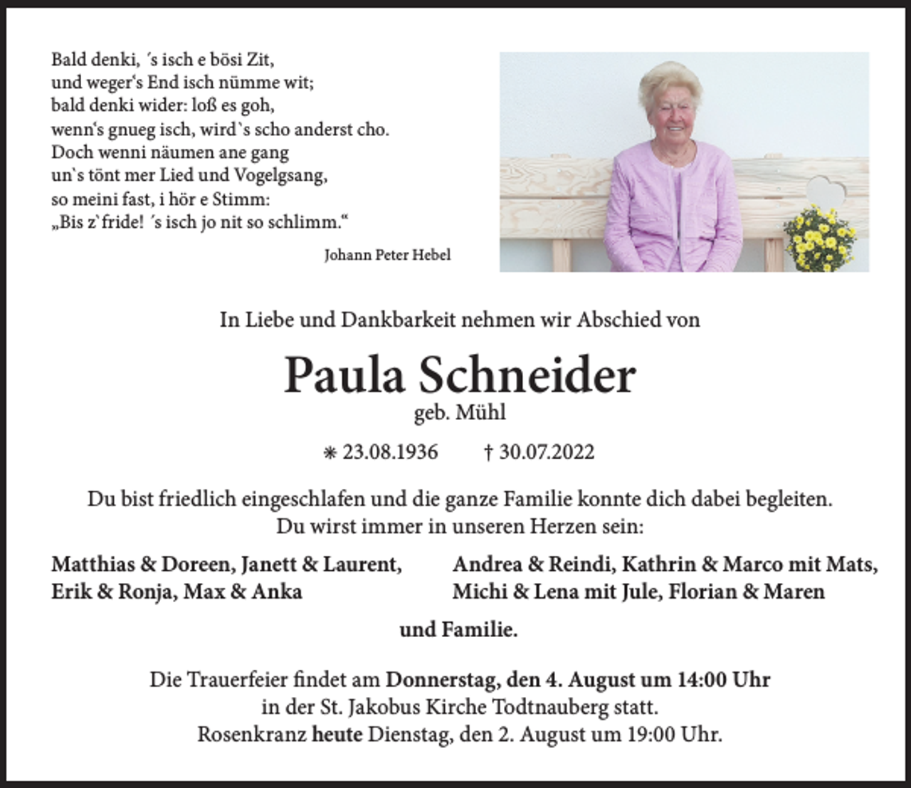 <p>Bald denki, ´s isch e bösi Zit,<br />und weger‘s End isch nümme wit;<br />bald denki wider: loß es goh,<br />wenn‘s gnueg isch, wird`s scho anderst cho.<br />Doch wenni näumen ane gang<br />un`s tönt mer Lied und Vogelgsang,<br />so meini fast, i hör e Stimm:<br />„Bis z`fride! ´s isch jo nit so schlimm.“<br />Johann Peter Hebel</p><p>In Liebe und Dankbarkeit nehmen wir Abschied von</p><p>Paula geb.<br />Schneider<br />Mühl<br />✳ 23.08.1936</p><p>† 30.07.2022</p><p>Du bist friedlich eingeschlafen und die ganze Familie konnte dich dabei begleiten.<br />Du wirst immer in unseren Herzen sein:<br />Matthias &amp; Doreen, Janett &amp; Laurent,<br />Erik &amp; Ronja, Max &amp; Anka</p><p>Andrea &amp; Reindi, Kathrin &amp; Marco mit Mats,<br />Michi &amp; Lena mit Jule, Florian &amp; Maren</p><p>und Familie.<br />Die Trauerfeier findet am Donnerstag, den 4. August um 14:00 Uhr<br />in der St. Jakobus Kirche Todtnauberg statt.<br />Rosenkranz heute Dienstag, den 2. August um 19:00 Uhr.</p>