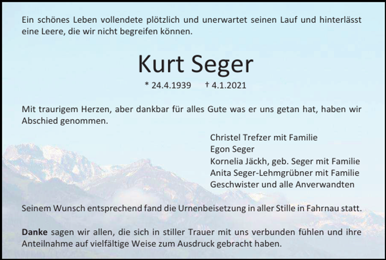 <p>Ein schönes Leben vollendete plötzlich und unerwartet seinen Lauf und hinterlässt<br />eine Leere, die wir nicht begreifen können.</p><p>Kurt Seger<br />* 24.4.1939</p><p>† 4.1.2021</p><p>Mit traurigem Herzen, aber dankbar für alles Gute was er uns getan hat, haben wir<br />Abschied genommen.<br />Christel Trefzer mit Familie<br />Egon Seger<br />Kornelia Jäckh, geb. Seger mit Familie<br />Anita Seger-Lehmgrübner mit Familie<br />Geschwister und alle Anverwandten<br />Seinem Wunsch entsprechend fand die Urnenbeisetzung in aller Stille in Fahrnau statt.<br />Danke sagen wir allen, die sich in stiller Trauer mit uns verbunden fühlen und ihre<br />Anteilnahme auf vielfältige Weise zum Ausdruck gebracht haben.</p>