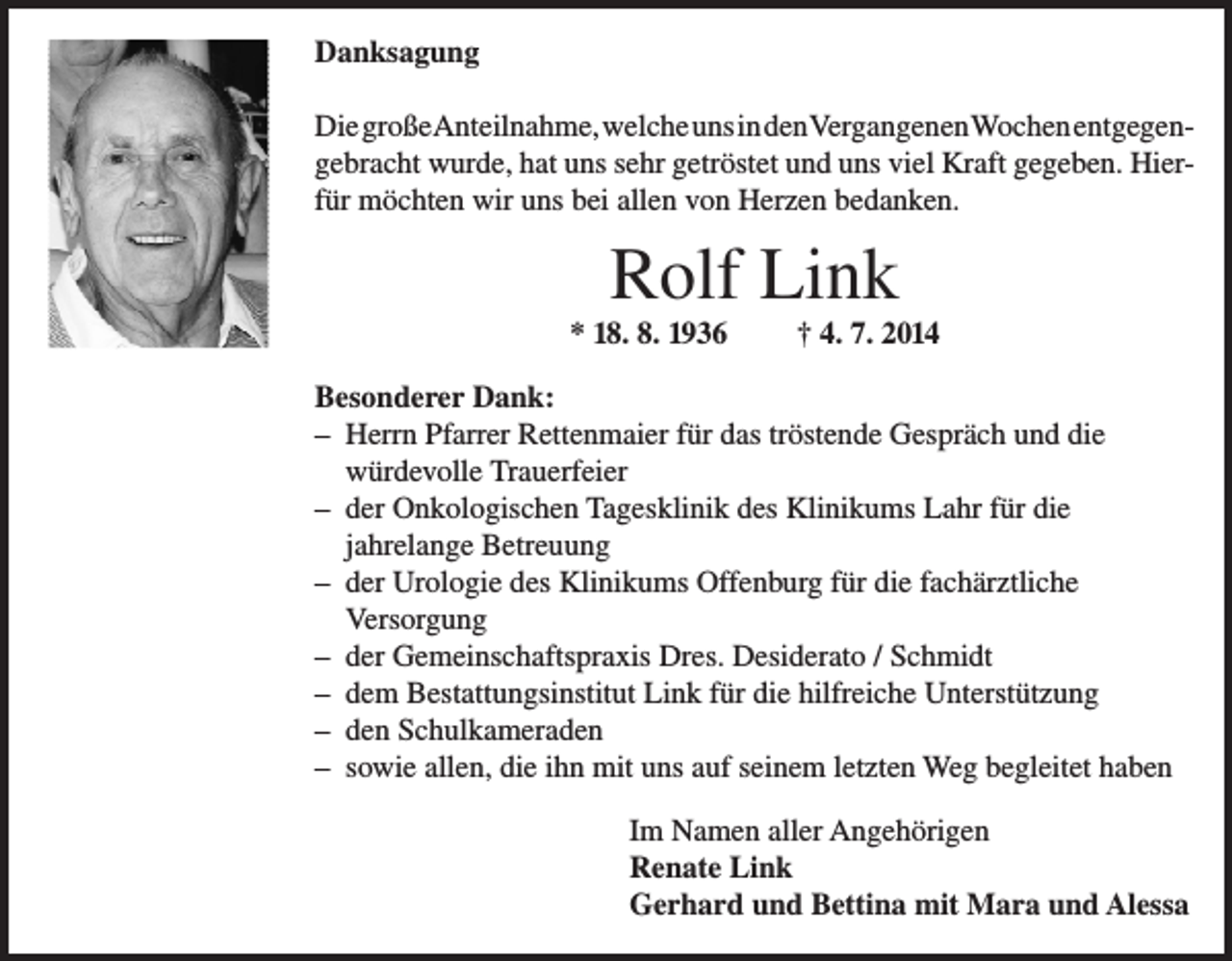 <p>Danksagung<br />Die großeAnteilnahme, welche uns in den Vergangenen Wochen entgegengebracht wurde, hat uns sehr getröstet und uns viel Kraft gegeben. Hierfür möchten wir uns bei allen von Herzen bedanken.</p><p>Rolf Link<br />* 18. 8. 1936</p><p>† 4. 7. 2014</p><p>Besonderer Dank:<br />– Herrn Pfarrer Rettenmaier für das tröstende Gespräch und die<br />würdevolle Trauerfeier<br />– der Onkologischen Tagesklinik des Klinikums Lahr für die<br />jahrelange Betreuung<br />– der Urologie des Klinikums Offenburg für die fachärztliche<br />Versorgung<br />– der Gemeinschaftspraxis Dres. Desiderato / Schmidt<br />– dem Bestattungsinstitut Link für die hilfreiche Unterstützung<br />– den Schulkameraden<br />– sowie allen, die ihn mit uns auf seinem letzten Weg begleitet haben<br />Im Namen aller Angehörigen<br />Renate Link<br />Gerhard und Bettina mit Mara und Alessa</p>