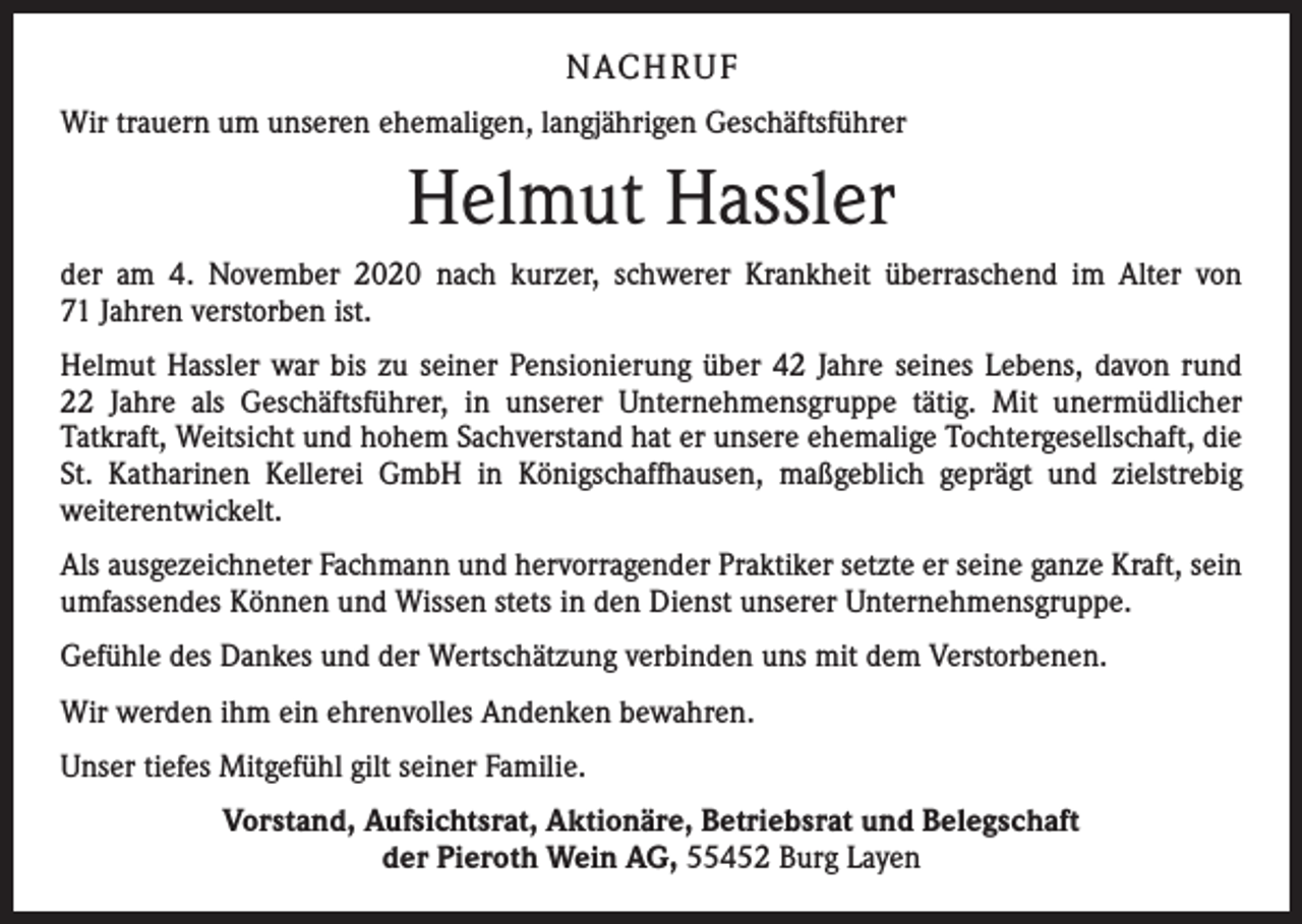 <p>NACH R U F<br />Wir trauern um unseren ehemaligen, langjährigen Geschäftsführer</p><p>Helmut Hassler<br />der am 4. November 2020 nach kurzer, schwerer Krankheit überraschend im Alter von<br />71 Jahren verstorben ist.<br />Helmut Hassler war bis zu seiner Pensionierung über 42 Jahre seines Lebens, davon rund<br />22 Jahre als Geschäftsführer, in unserer Unternehmensgruppe tätig. Mit unermüdlicher<br />Tatkraft, Weitsicht und hohem Sachverstand hat er unsere ehemalige Tochtergesellschaft, die<br />St. Katharinen Kellerei GmbH in Königschaffhausen, maßgeblich geprägt und zielstrebig<br />­weiterentwickelt.<br />Als ausgezeichneter Fachmann und hervorragender Praktiker setzte er seine ganze Kraft, sein<br />umfassendes Können und Wissen stets in den Dienst unserer Unternehmensgruppe.<br />Gefühle des Dankes und der Wertschätzung verbinden uns mit dem Verstorbenen.<br />Wir werden ihm ein ehrenvolles Andenken bewahren.<br />Unser tiefes Mitgefühl gilt seiner Familie.<br />Vorstand, Aufsichtsrat, Aktionäre, Betriebsrat und Belegschaft<br />der Pieroth Wein AG, 55452 Burg Layen</p>