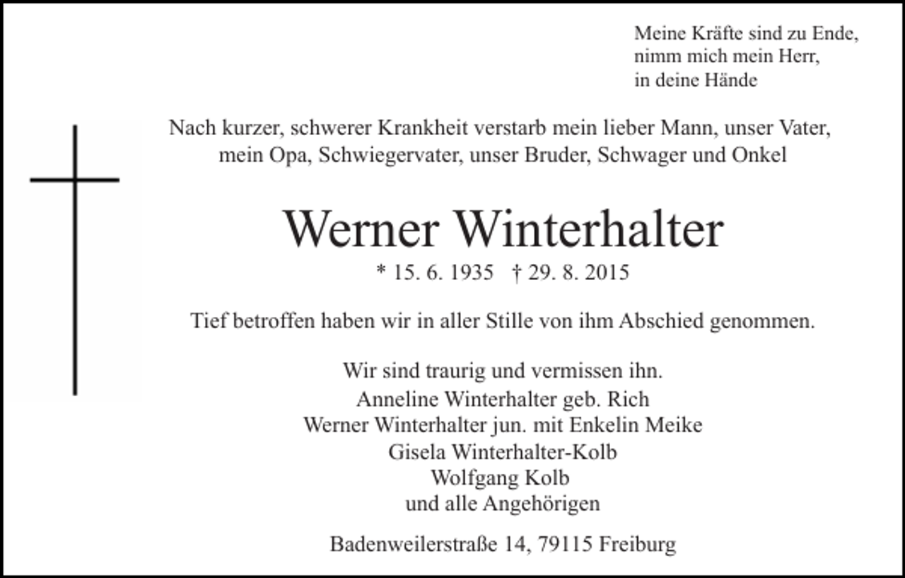 <p>Meine Kräfte sind zu Ende,<br />nimm mich mein Herr,<br />in deine Hände</p><p>Nach kurzer, schwerer Krankheit verstarb mein lieber Mann, unser Vater,<br />mein Opa, Schwiegervater, unser Bruder, Schwager und Onkel</p><p>Werner Winterhalter<br />* 15. 6. 1935 † 29. 8. 2015<br />Tief betroffen haben wir in aller Stille von ihm Abschied genommen.<br />Wir sind traurig und vermissen ihn.<br />Anneline Winterhalter geb. Rich<br />Werner Winterhalter jun. mit Enkelin Meike<br />Gisela Winterhalter-Kolb<br />Wolfgang Kolb<br />und alle Angehörigen<br />Badenweilerstraße 14, 79115 Freiburg</p>
