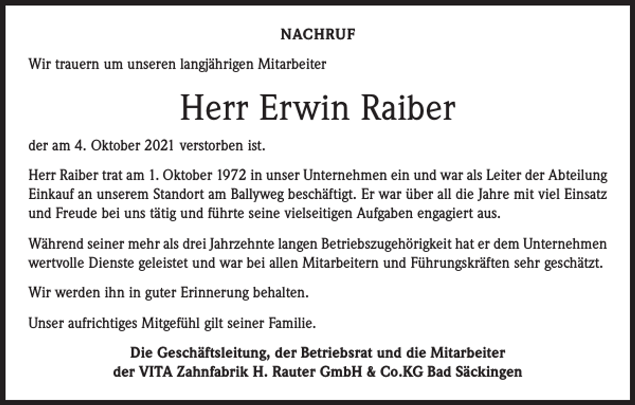 <p>NACHRUF<br />Wir trauern um unseren langjährigen Mitarbeiter</p><p>Herr Erwin Raiber<br />der am 4. Oktober 2021 verstorben ist.<br />Herr Raiber trat am 1. Oktober 1972 in unser Unternehmen ein und war als Leiter der Abteilung<br />Einkauf an unserem Standort am Ballyweg beschäftigt. Er war über all die Jahre mit viel Einsatz<br />und Freude bei uns tätig und führte seine vielseitigen Aufgaben engagiert aus.<br />Während seiner mehr als drei Jahrzehnte langen Betriebszugehörigkeit hat er dem Unternehmen<br />wertvolle Dienste geleistet und war bei allen Mitarbeitern und Führungskräften sehr geschätzt.<br />Wir werden ihn in guter Erinnerung behalten.<br />Unser aufrichtiges Mitgefühl gilt seiner Familie.<br />Die Geschäftsleitung, der Betriebsrat und die Mitarbeiter<br />der VITA Zahnfabrik H. Rauter GmbH &amp; Co.KG Bad Säckingen</p>