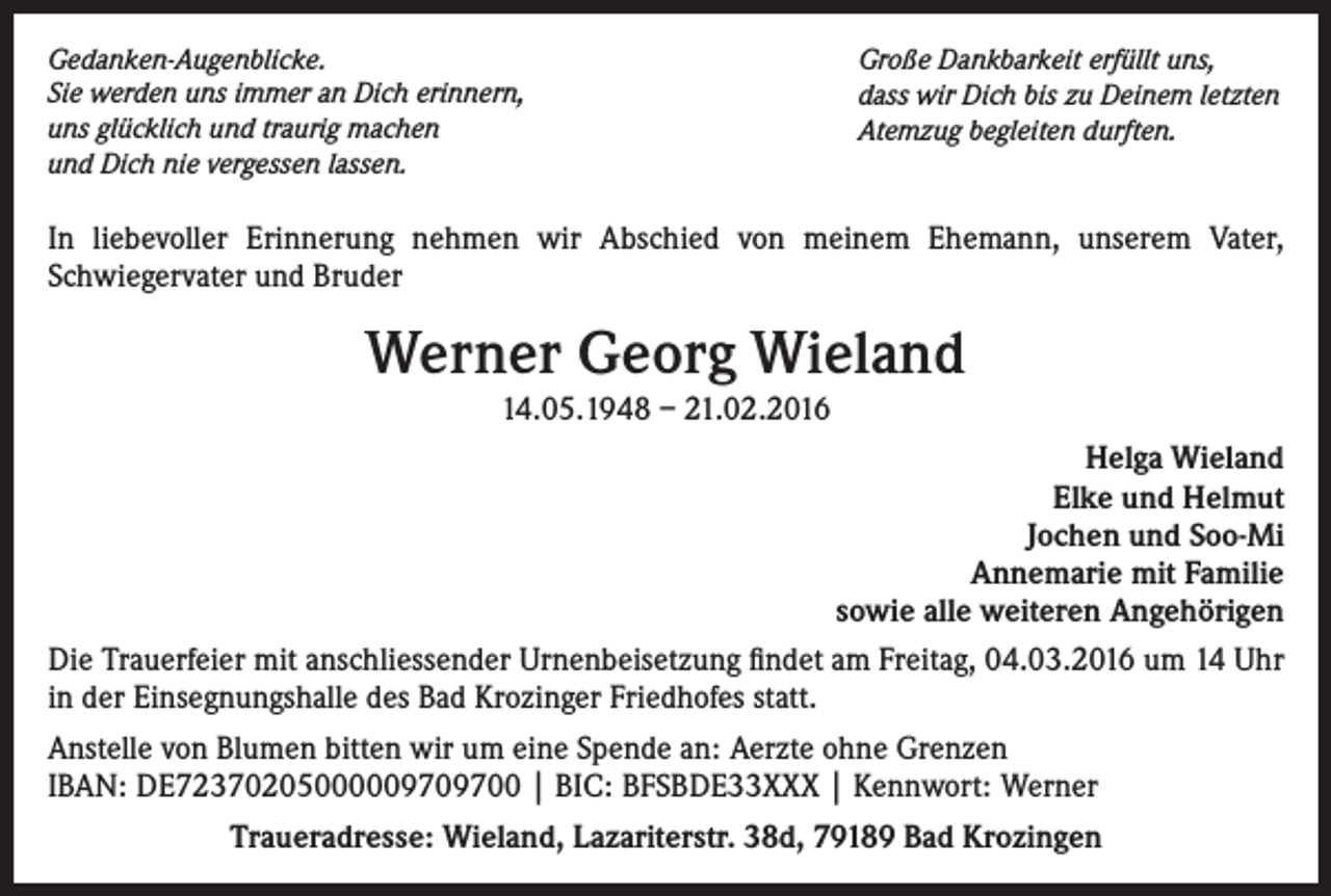 <p>Gedanken-Augenblicke.<br />Sie werden uns immer an Dich erinnern,<br />uns glücklich und traurig machen<br />und Dich nie vergessen lassen.</p><p>Große Dankbarkeit erfüllt uns,<br />dass wir Dich bis zu Deinem letzten<br />Atemzug begleiten durften.</p><p>In liebevoller Erinnerung nehmen wir Abschied von meinem Ehemann, unserem Vater,<br />Schwiegervater und Bruder</p><p>Werner Georg Wieland<br />14.05.1948 – 21.02.2016<br />Helga Wieland<br />Elke und Helmut<br />Jochen und Soo-Mi<br />Annemarie mit Familie<br />sowie alle weiteren Angehörigen<br />Die Trauerfeier mit anschliessender Urnenbeisetzung findet am Freitag, 04.03.2016 um 14 Uhr<br />in der Einsegnungshalle des Bad Krozinger Friedhofes statt.<br />Anstelle von Blumen bitten wir um eine Spende an: Aerzte ohne Grenzen<br />IBAN: DE72370205000009709700 | BIC: BFSBDE33XXX | Kennwort: Werner<br />Traueradresse: Wieland, Lazariterstr. 38d, 79189 Bad Krozingen</p>