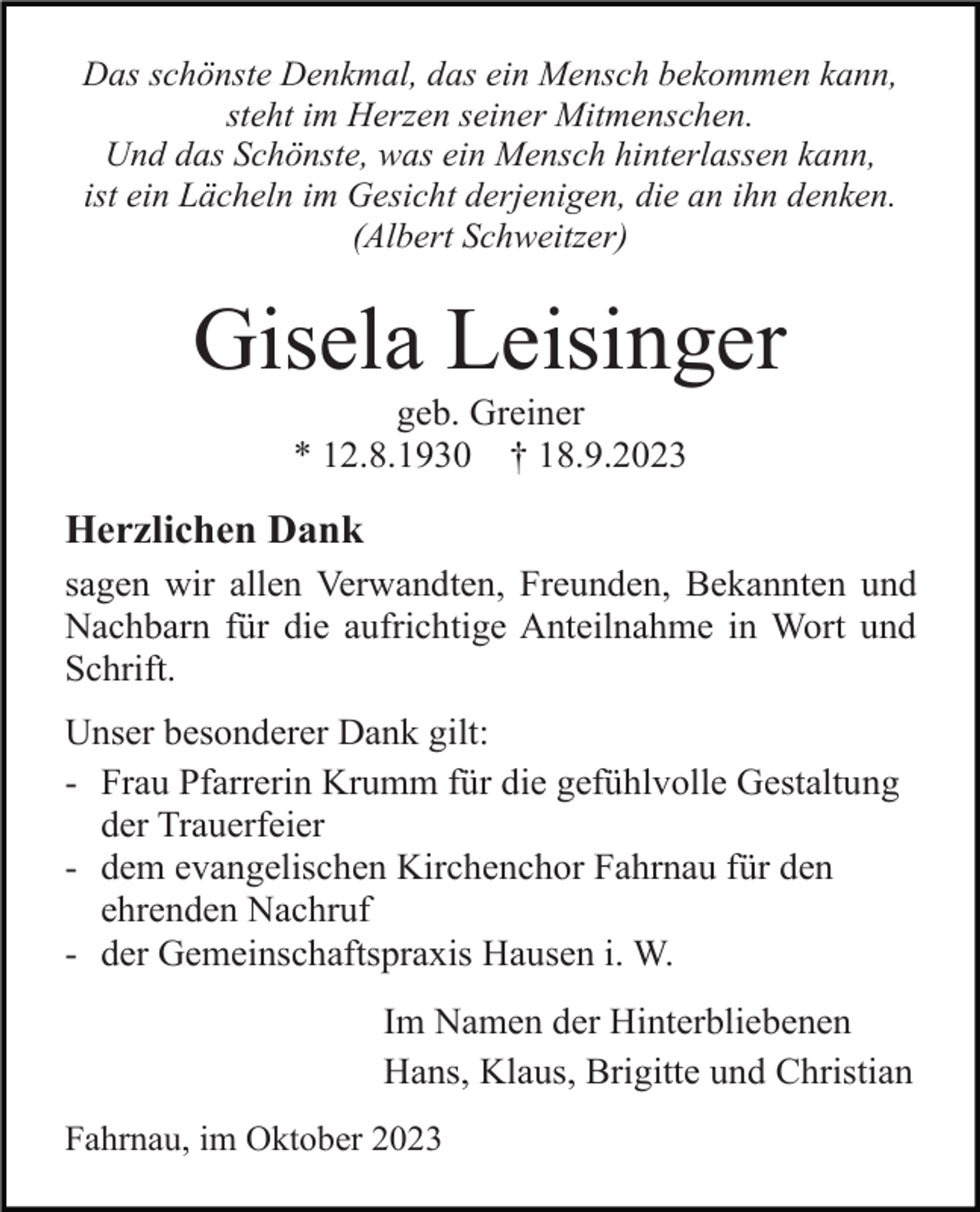 <p>Das schönste Denkmal, das ein Mensch bekommen kann,<br />steht im Herzen seiner Mitmenschen.<br />Und das Schönste, was ein Mensch hinterlassen kann,<br />ist ein Lächeln im Gesicht derjenigen, die an ihn denken.<br />(Albert Schweitzer)</p><p>Gisela Leisinger<br />geb. Greiner<br />* 12.8.1930 † 18.9.2023</p><p>Herzlichen Dank<br />sagen wir allen Verwandten, Freunden, Bekannten und<br />Nachbarn für die aufrichtige Anteilnahme in Wort und<br />Schrift.<br />Unser besonderer Dank gilt:<br />- Frau Pfarrerin Krumm für die gefühlvolle Gestaltung<br />der Trauerfeier<br />- dem evangelischen Kirchenchor Fahrnau für den<br />ehrenden Nachruf<br />- der Gemeinschaftspraxis Hausen i. W.<br />Im Namen der Hinterbliebenen<br />Hans, Klaus, Brigitte und Christian<br />Fahrnau, im Oktober 2023</p>