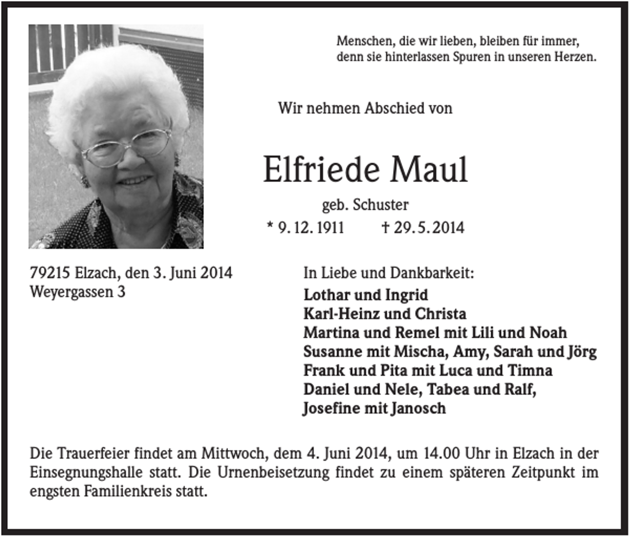 <p>Menschen, die wir lieben, bleiben für immer,<br />denn sie hinterlassen Spuren in unseren Herzen.</p><p>Wir nehmen Abschied von</p><p>Elfriede Maul<br />geb. Schuster<br />* 9. 12. 1911<br />† 29. 5. 2014<br />79215 Elzach, den 3. Juni 2014<br />Weyergassen 3</p><p>In Liebe und Dankbarkeit:<br />Lothar und Ingrid<br />Karl-Heinz und Christa<br />Martina und Remel mit Lili und Noah<br />Susanne mit Mischa, Amy, Sarah und Jörg<br />Frank und Pita mit Luca und Timna<br />Daniel und Nele, Tabea und Ralf,<br />Josefine mit Janosch</p><p>Die Trauerfeier findet am Mittwoch, dem 4. Juni 2014, um 14.00 Uhr in Elzach in der<br />Einsegnungshalle statt. Die Urnenbeisetzung findet zu einem späteren Zeitpunkt im<br />engsten Familienkreis statt.</p>