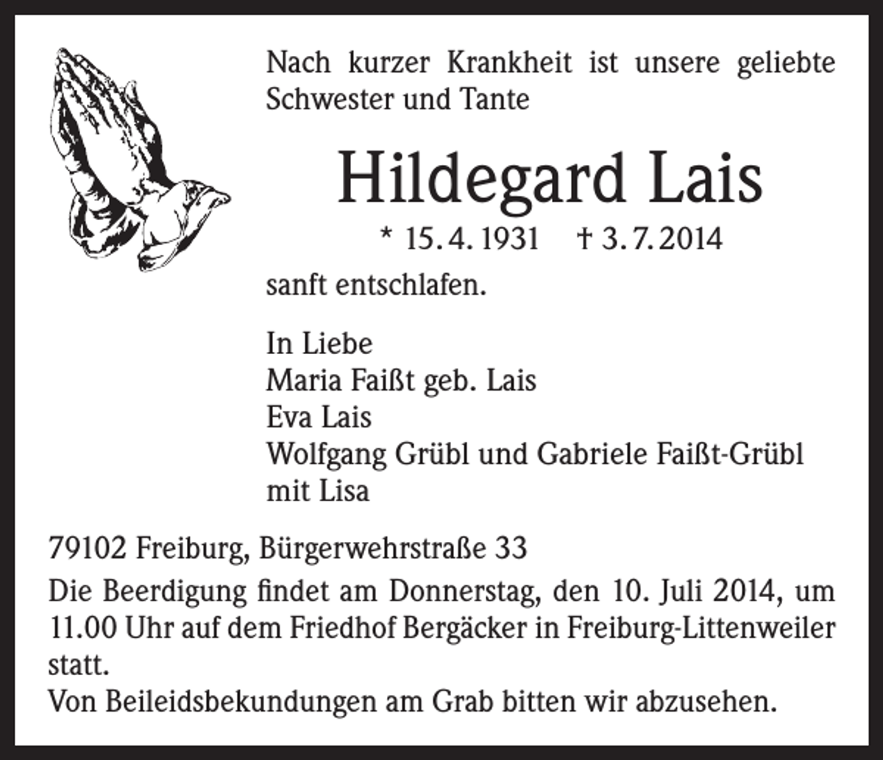 <p>Nach kurzer Krankheit ist unsere geliebte<br />Schwester und Tante</p><p>Hildegard Lais</p><p>* 15. 4. 1931<br />sanft entschlafen.</p><p>† 3. 7. 2014</p><p>In Liebe<br />Maria Faißt geb. Lais<br />Eva Lais<br />Wolfgang Grübl und Gabriele Faißt-Grübl<br />mit Lisa<br />79102 Freiburg, Bürgerwehrstraße 33<br />Die Beerdigung findet am Donnerstag, den 10. Juli 2014, um<br />11.00 Uhr auf dem Friedhof Bergäcker in Freiburg-Littenweiler<br />statt.<br />Von Beileidsbekundungen am Grab bitten wir abzusehen.</p>