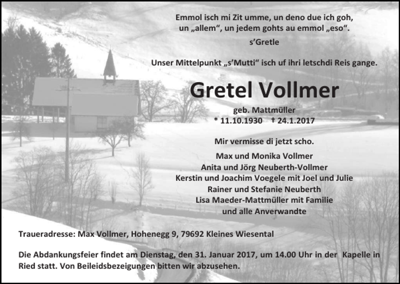 <p>Emmol isch mi Zit umme, un deno due ich goh,<br />un „allem“, un jedem gohts au emmol „eso“.<br />s’Gretle<br />Unser Mittelpunkt „s’Mutti“ isch uf ihri letschdi Reis gange.</p><p>Gretel Vollmer<br />geb. Mattmüller<br />* 11.10.1930 † 24.1.2017<br />Mir vermisse di jetzt scho.<br />Max und Monika Vollmer<br />Anita und Jörg Neuberth-Vollmer<br />Kerstin und Joachim Voegele mit Joel und Julie<br />Rainer und Stefanie Neuberth<br />Lisa Maeder-Mattmüller mit Familie<br />und alle Anverwandte<br />Traueradresse: Max Vollmer, Hohenegg 9, 79692 Kleines Wiesental<br />Die Abdankungsfeier findet am Dienstag, den 31. Januar 2017, um 14.00 Uhr in der Kapelle in<br />Ried statt. Von Beileidsbezeigungen bitten wir abzusehen.</p>