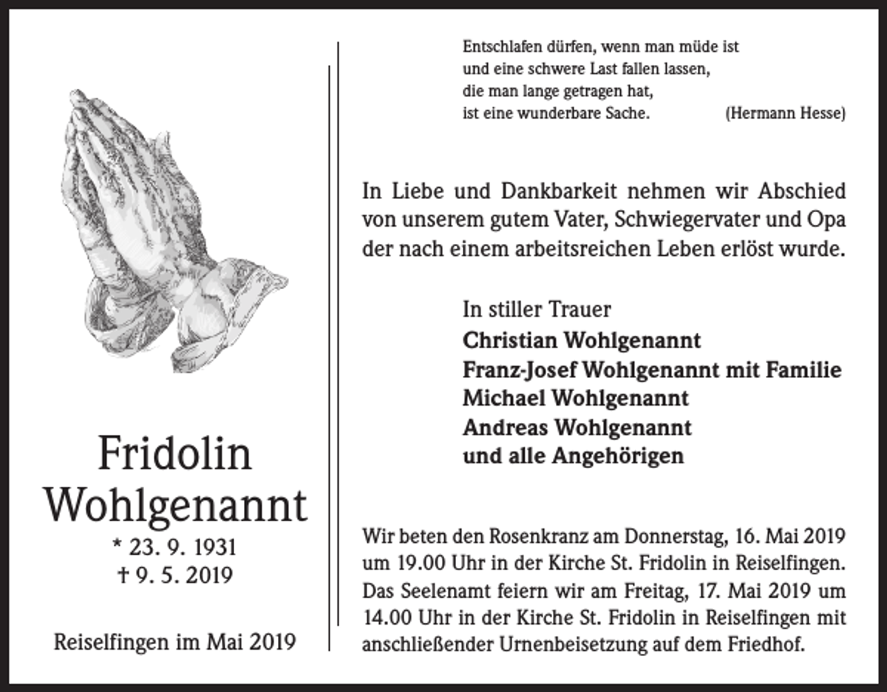 <p>Entschlafen dürfen, wenn man müde ist<br />und eine schwere Last fallen lassen,<br />die man lange getragen hat,<br />ist eine wunderbare Sache.<br />(Hermann Hesse)</p><p>In Liebe und Dankbarkeit nehmen wir Abschied<br />von unserem gutem Vater, Schwiegervater und Opa<br />der nach einem arbeitsreichen Leben erlöst wurde.</p><p>Fridolin<br />Wohlgenannt<br />* 23. 9. 1931<br />† 9. 5. 2019</p><p>Reiselfingen im Mai 2019</p><p>In stiller Trauer<br />Christian Wohlgenannt<br />Franz-Josef Wohlgenannt mit Familie<br />Michael Wohlgenannt<br />Andreas Wohlgenannt<br />und alle Angehörigen<br />Wir beten den Rosenkranz am Donnerstag, 16. Mai 2019<br />um 19.00 Uhr in der Kirche St. Fridolin in Reiselfingen.<br />Das Seelenamt feiern wir am Freitag, 17. Mai 2019 um<br />14.00 Uhr in der Kirche St. Fridolin in Reiselfingen mit<br />anschließender Urnenbeisetzung auf dem Friedhof.</p>