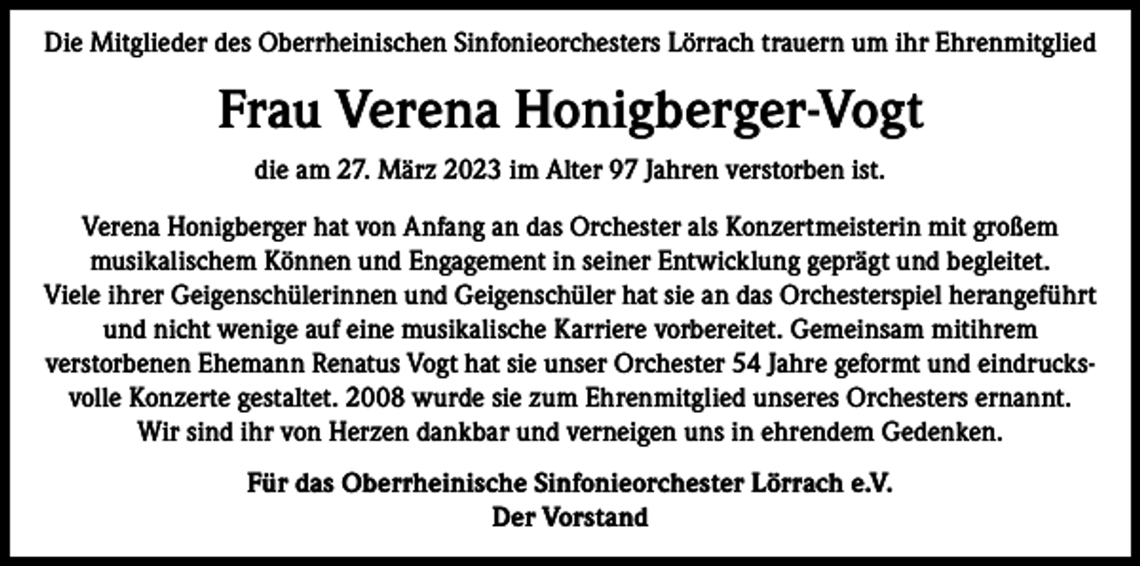 <p>Die Mitglieder des Oberrheinischen Sinfonieorchesters Lörrach trauern um ihr Ehrenmitglied</p><p>Frau Verena Honigberger-Vogt<br />die am 27. März 2023 im Alter 97 Jahren verstorben ist.<br />Verena Honigberger hat von Anfang an das Orchester als Konzertmeisterin mit großem<br />musikalischem Können und Engagement in seiner Entwicklung geprägt und begleitet.<br />Viele ihrer Geigenschülerinnen und Geigenschüler hat sie an das Orchesterspiel herangeführt<br />und nicht wenige auf eine musikalische Karriere vorbereitet. Gemeinsam mitihrem<br />verstorbenen Ehemann Renatus Vogt hat sie unser Orchester 54 Jahre geformt und eindrucksvolle Konzerte gestaltet. 2008 wurde sie zum Ehrenmitglied unseres Orchesters ernannt.<br />Wir sind ihr von Herzen dankbar und verneigen uns in ehrendem Gedenken.<br />Für das Oberrheinische Sinfonieorchester Lörrach e.V.<br />Der Vorstand</p>