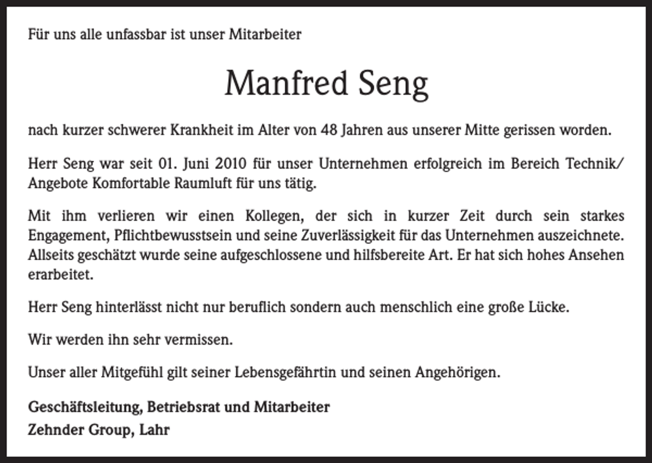 <p>Für uns alle unfassbar ist unser Mitarbeiter</p><p>Manfred Seng<br />nach kurzer schwerer Krankheit im Alter von 48 Jahren aus unserer Mitte gerissen worden.<br />Herr Seng war seit 01. Juni 2010 für unser Unternehmen erfolgreich im Bereich Technik/<br />Angebote Komfortable Raumluft für uns tätig.<br />Mit ihm verlieren wir einen Kollegen, der sich in kurzer Zeit durch sein starkes<br />Engagement, Pflichtbewusstsein und seine Zuverlässigkeit für das Unternehmen auszeichnete.<br />Allseits geschätzt wurde seine aufgeschlossene und hilfsbereite Art. Er hat sich hohes Ansehen<br />erarbeitet.<br />Herr Seng hinterlässt nicht nur beruflich sondern auch menschlich eine große Lücke.<br />Wir werden ihn sehr vermissen.<br />Unser aller Mitgefühl gilt seiner Lebensgefährtin und seinen Angehörigen.<br />Geschäftsleitung, Betriebsrat und Mitarbeiter<br />Zehnder Group, Lahr</p>