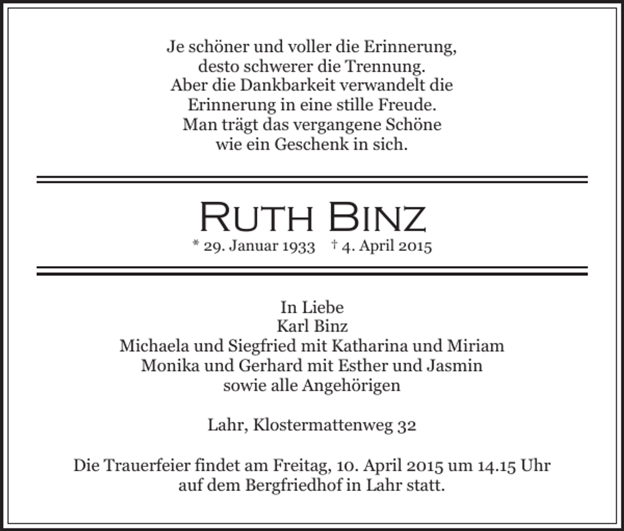 <p>Je schöner und voller die Erinnerung,<br />desto schwerer die Trennung.<br />Aber die Dankbarkeit verwandelt die<br />Erinnerung in eine stille Freude.<br />Man trägt das vergangene Schöne<br />wie ein Geschenk in sich.</p><p>Ruth Binz</p><p>* 29. Januar 1933 † 4. April 2015</p><p>In Liebe<br />Karl Binz<br />Michaela und Siegfried mit Katharina und Miriam<br />Monika und Gerhard mit Esther und Jasmin<br />sowie alle Angehörigen<br />Lahr, Klostermattenweg 32<br />Die Trauerfeier findet am Freitag, 10. April 2015 um 14.15 Uhr<br />auf dem Bergfriedhof in Lahr statt.</p>
