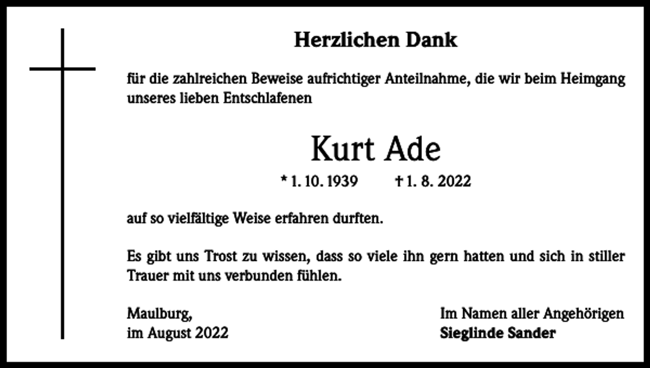 <p>Herzlichen Dank<br />für die zahlreichen Beweise aufrichtiger Anteilnahme, die wir beim Heimgang<br />unseres lieben Entschlafenen</p><p>Kurt Ade<br />* 1. 10. 1939</p><p>† 1. 8. 2022</p><p>auf so vielfältige Weise erfahren durften.<br />Es gibt uns Trost zu wissen, dass so viele ihn gern hatten und sich in stiller<br />Trauer mit uns verbunden fühlen.<br />Maulburg,<br />im August 2022</p><p>Im Namen aller Angehörigen<br />Sieglinde Sander</p>