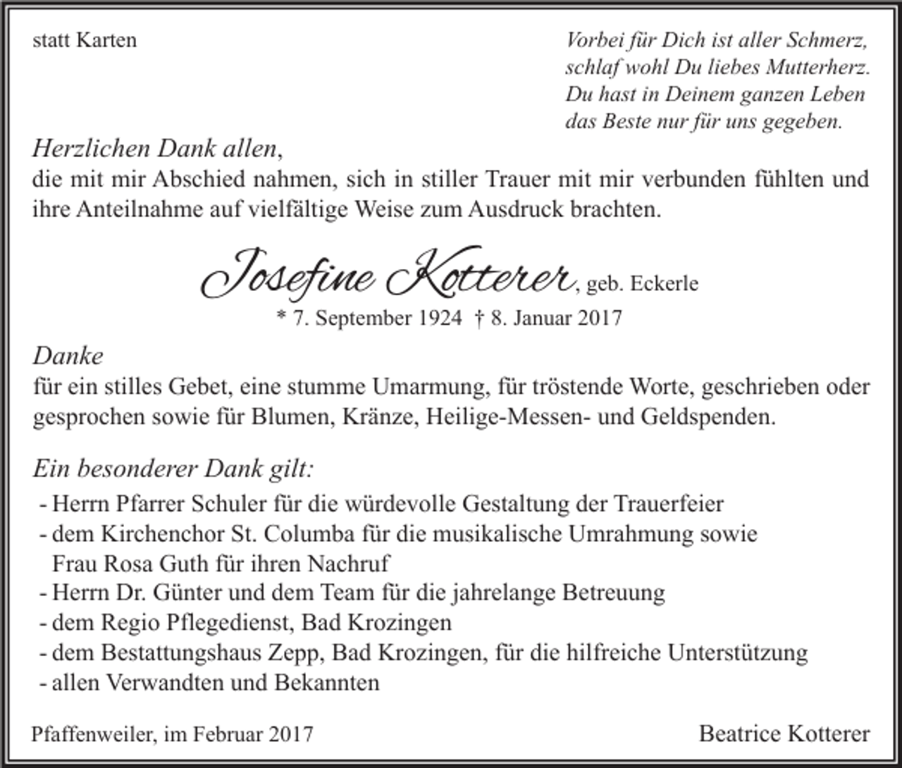 <p>statt Karten</p><p>Herzlichen Dank allen,</p><p>Vorbei für Dich ist aller Schmerz,<br />schlaf wohl Du liebes Mutterherz.<br />Du hast in Deinem ganzen Leben<br />das Beste nur für uns gegeben.</p><p>die mit mir Abschied nahmen, sich in stiller Trauer mit mir verbunden fühlten und<br />ihre Anteilnahme auf vielfältige Weise zum Ausdruck brachten.</p><p>Josefine Kotterer</p><p>, geb. Eckerle<br />* 7. September 1924 † 8. Januar 2017</p><p>Danke</p><p>für ein stilles Gebet, eine stumme Umarmung, für tröstende Worte, geschrieben oder<br />gesprochen sowie für Blumen, Kränze, Heilige-Messen- und Geldspenden.</p><p>Ein besonderer Dank gilt:<br />- Herrn Pfarrer Schuler für die würdevolle Gestaltung der Trauerfeier<br />- dem Kirchenchor St. Columba für die musikalische Umrahmung sowie<br />Frau Rosa Guth für ihren Nachruf<br />- Herrn Dr. Günter und dem Team für die jahrelange Betreuung<br />- dem Regio Pflegedienst, Bad Krozingen<br />- dem Bestattungshaus Zepp, Bad Krozingen, für die hilfreiche Unterstützung<br />- allen Verwandten und Bekannten<br />Pfaffenweiler, im Februar 2017</p><p>Beatrice Kotterer</p>
