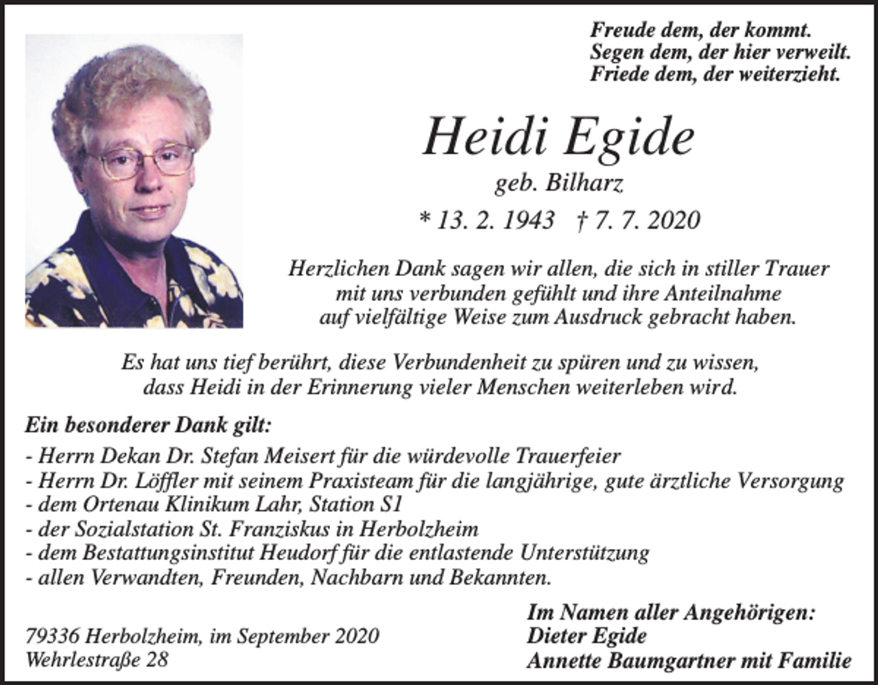 <p>Freude dem, der kommt.<br />Segen dem, der hier verweilt.<br />Friede dem, der weiterzieht.</p><p>Heidi Egide<br />geb. Bilharz<br />* 13. 2. 1943 † 7. 7. 2020<br />Herzlichen Dank sagen wir allen, die sich in stiller Trauer<br />mit uns verbunden gefühlt und ihre Anteilnahme<br />auf vielfältige Weise zum Ausdruck gebracht haben.<br />Es hat uns tief berührt, diese Verbundenheit zu spüren und zu wissen,<br />dass Heidi in der Erinnerung vieler Menschen weiterleben wird.<br />Ein besonderer Dank gilt:<br />- Herrn Dekan Dr. Stefan Meisert für die würdevolle Trauerfeier<br />- Herrn Dr. Löffler mit seinem Praxisteam für die langjährige, gute ärztliche Versorgung<br />- dem Ortenau Klinikum Lahr, Station S1<br />- der Sozialstation St. Franziskus in Herbolzheim<br />- dem Bestattungsinstitut Heudorf für die entlastende Unterstützung<br />- allen Verwandten, Freunden, Nachbarn und Bekannten.<br />79336 Herbolzheim, im September 2020<br />Wehrlestraße 28</p><p>Im Namen aller Angehörigen:<br />Dieter Egide<br />Annette Baumgartner mit Familie</p>