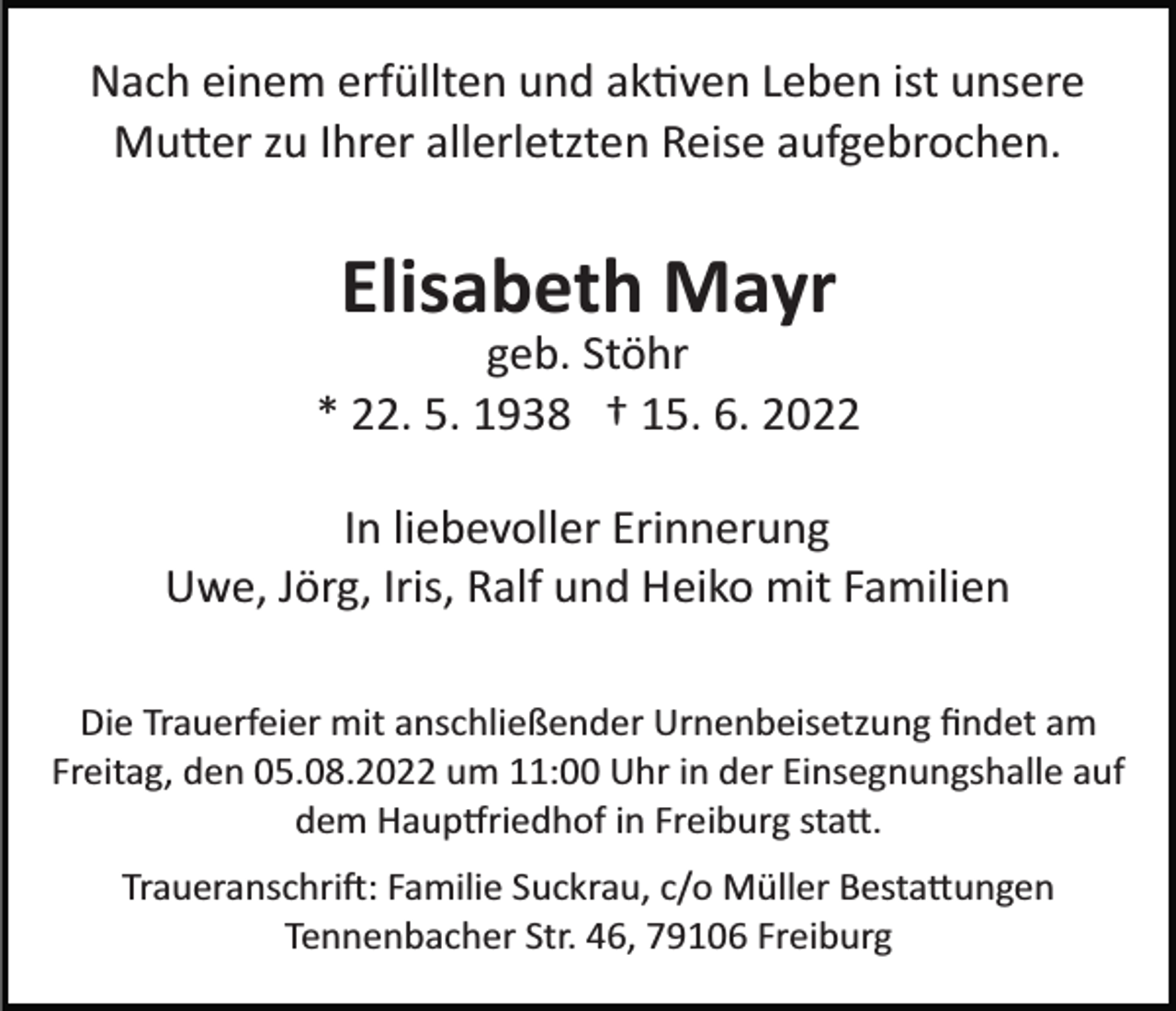 <p>Nach einem erfüllten und ak�ven Leben ist unsere<br />Mu�er zu Ihrer allerletzten Reise aufgebrochen.</p><p>Elisabeth Mayr<br />geb. Stöhr<br />* 22. 5. 1938 † 15. 6. 2022<br />In liebevoller Erinnerung<br />Uwe, Jörg, Iris, Ralf und Heiko mit Familien<br />Die Trauerfeier mit anschließender Urnenbeisetzung ﬁndet am<br />Freitag, den 05.08.2022 um 11:00 Uhr in der Einsegnungshalle auf<br />dem Haup�riedhof in Freiburg sta�.<br />Traueranschri�: Familie Suckrau, c/o Müller Besta�ungen<br />Tennenbacher Str. 46, 79106 Freiburg</p>
