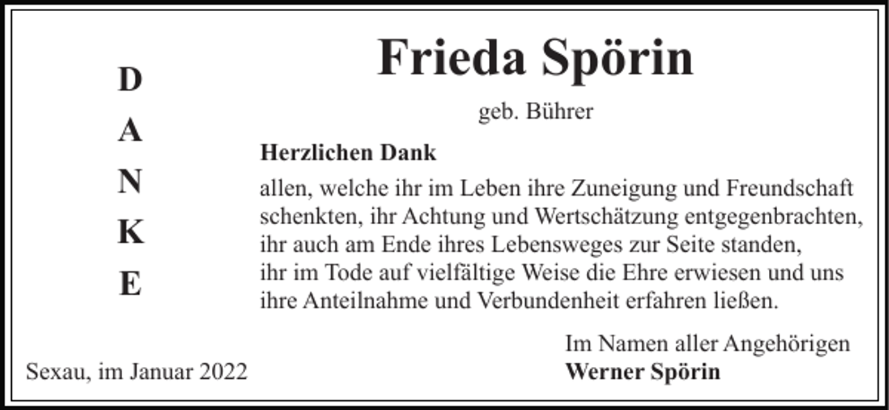 <p>D<br />A<br />N<br />K<br />E<br />Sexau, im Januar 2022</p><p>Frieda Spörin<br />geb. Bührer<br />Herzlichen Dank<br />allen, welche ihr im Leben ihre Zuneigung und Freundschaft<br />schenkten, ihr Achtung und Wertschätzung entgegenbrachten,<br />ihr auch am Ende ihres Lebensweges zur Seite standen,<br />ihr im Tode auf vielfältige Weise die Ehre erwiesen und uns<br />ihre Anteilnahme und Verbundenheit erfahren ließen.<br />Im Namen aller Angehörigen<br />Werner Spörin</p>