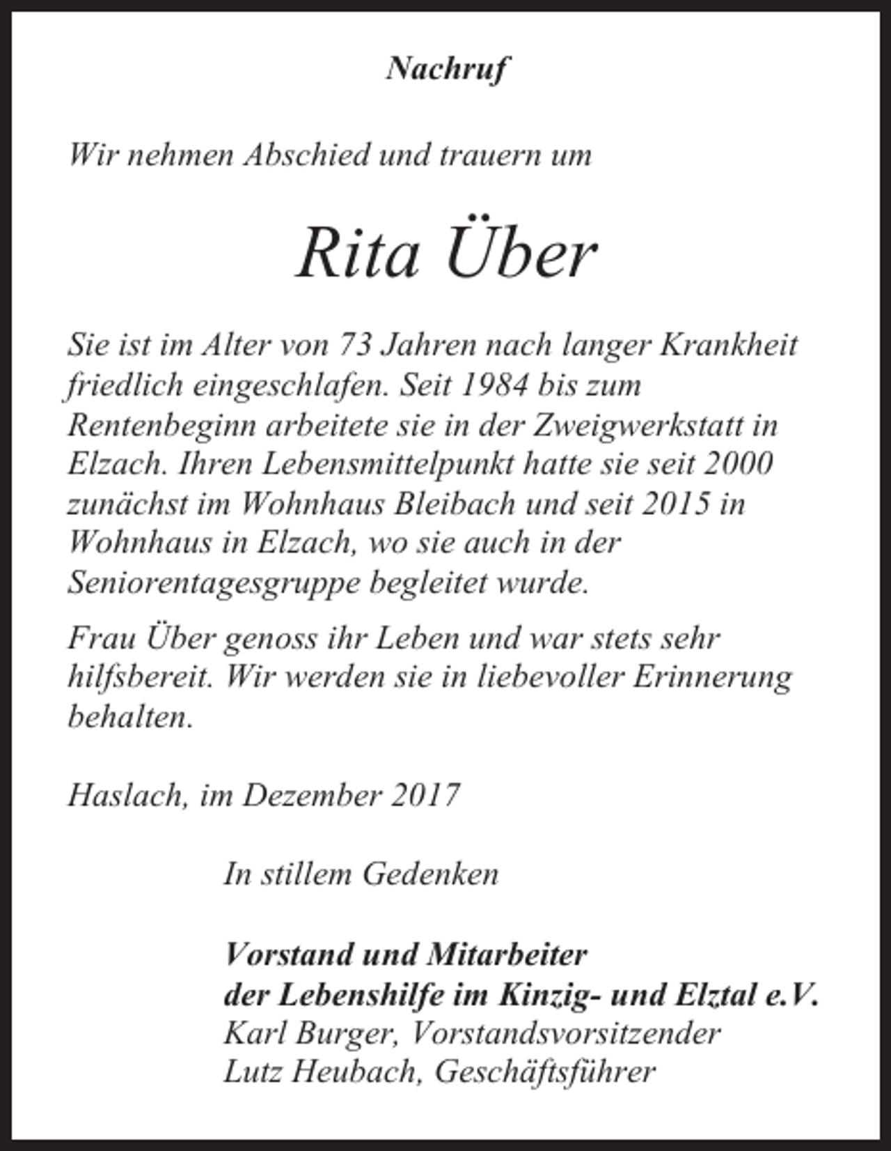 <p>Nachruf<br />Wir nehmen Abschied und trauern um</p><p>Rita Über<br />Sie ist im Alter von 73 Jahren nach langer Krankheit<br />friedlich eingeschlafen. Seit 1984 bis zum<br />Rentenbeginn arbeitete sie in der Zweigwerkstatt in<br />Elzach. Ihren Lebensmittelpunkt hatte sie seit 2000<br />zunächst im Wohnhaus Bleibach und seit 2015 in<br />Wohnhaus in Elzach, wo sie auch in der<br />Seniorentagesgruppe begleitet wurde.<br />Frau Über genoss ihr Leben und war stets sehr<br />hilfsbereit. Wir werden sie in liebevoller Erinnerung<br />behalten.<br />Haslach, im Dezember 2017<br />In stillem Gedenken<br />Vorstand und Mitarbeiter<br />der Lebenshilfe im Kinzig- und Elztal e.V.<br />Karl Burger, Vorstandsvorsitzender<br />Lutz Heubach, Geschäftsführer</p>