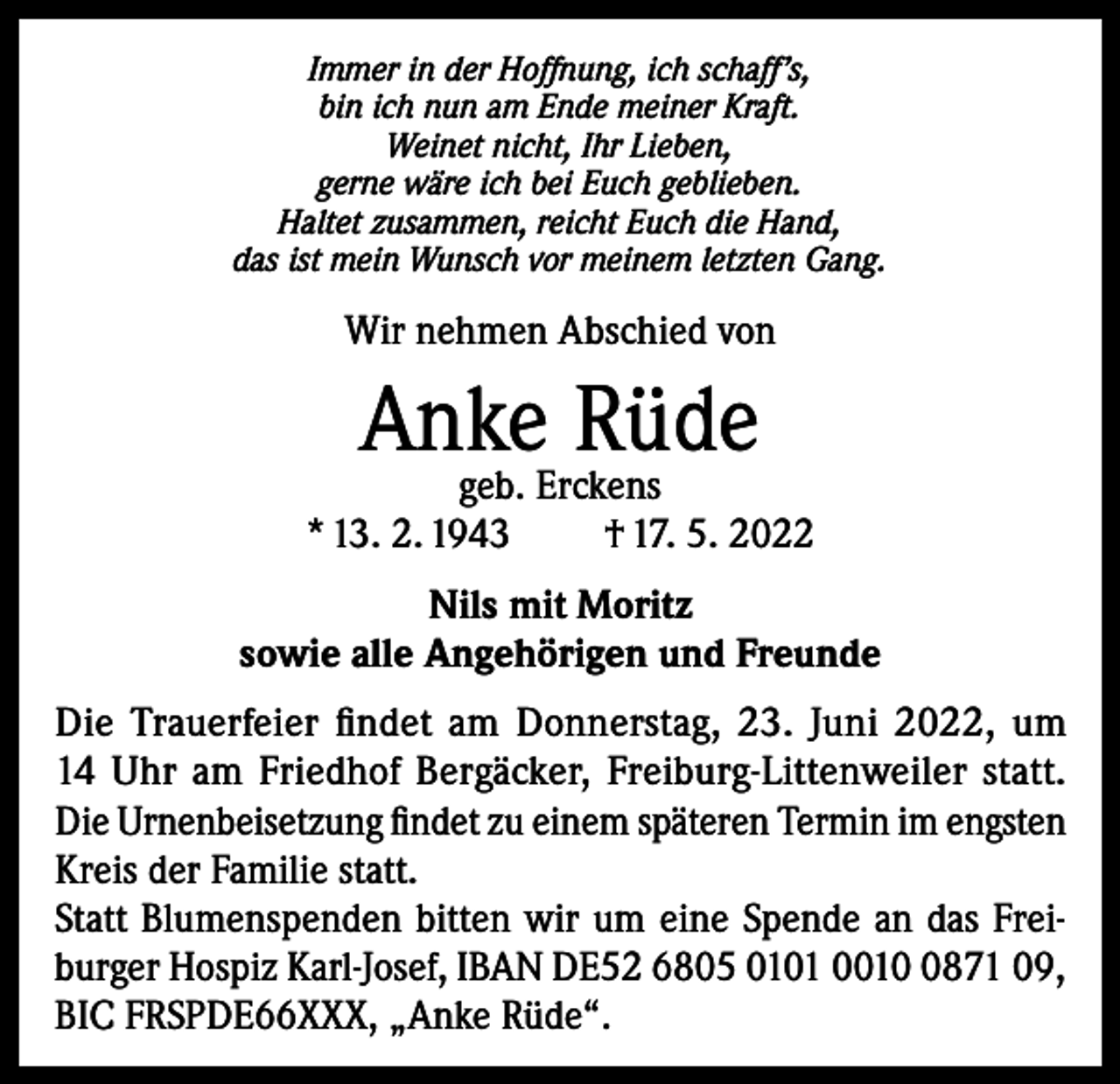 <p>Immer in der Hoffnung, ich schaff’s,<br />bin ich nun am Ende meiner Kraft.<br />Weinet nicht, Ihr Lieben,<br />gerne wäre ich bei Euch geblieben.<br />Haltet zusammen, reicht Euch die Hand,<br />das ist mein Wunsch vor meinem letzten Gang.</p><p>Wir nehmen Abschied von</p><p>Anke Rüde</p><p>geb. Erckens<br />* 13. 2. 1943<br />† 17. 5. 2022<br />Nils mit Moritz<br />sowie alle Angehörigen und Freunde<br />Die Trauerfeier findet am Donnerstag, 23. Juni 2022, um<br />14 Uhr am Friedhof Bergäcker, Freiburg-Littenweiler statt.<br />Die Urnenbeiset­zung findet zu einem späteren Termin im engsten<br />Kreis der Familie statt.<br />Statt Blumenspenden bitten wir um eine Spende an das Freiburger Hospiz Karl-Josef, IBAN DE52 6805 0101 001871 09,<br />BIC FRSPDE66XXX, „Anke Rüde“.</p>