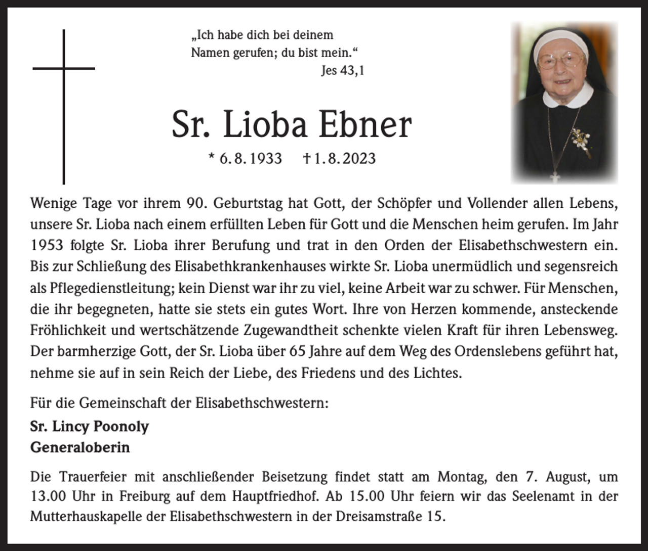 <p>„Ich habe dich bei deinem<br />Namen gerufen; du bist mein.“</p><p>Jes 43,1</p><p>Sr. Lioba Ebner<br />* 6. 8. 1933</p><p>† 1. 8. 2023</p><p>Wenige Tage vor ihrem 90. Geburtstag hat Gott, der Schöpfer und Vollender allen Lebens,<br />­unsere Sr. Lioba nach einem erfüllten Leben für Gott und die Menschen heim gerufen. Im Jahr<br />1953 folgte Sr. Lioba ihrer Berufung und trat in den Orden der Elisabethschwestern ein.<br />Bis zur Schließung des Elisabethkrankenhauses wirkte Sr. Lioba unermüdlich und segensreich<br />als Pflegedienstleitung; kein Dienst war ihr zu viel, keine Arbeit war zu schwer. Für ­Menschen,<br />die ihr begegneten, hatte sie stets ein gutes Wort. Ihre von Herzen kommende, ansteckende<br />Fröhlichkeit und wertschätzende Zugewandtheit schenkte vielen Kraft für ihren ­Lebensweg.<br />Der barmherzige Gott, der Sr. Lioba über 65 Jahre auf dem Weg des Ordenslebens geführt hat,<br />nehme sie auf in sein Reich der Liebe, des Friedens und des Lichtes.<br />Für die Gemeinschaft der Elisabethschwestern:<br />Sr. Lincy Poonoly<br />Generaloberin<br />Die Trauerfeier mit anschließender Beisetzung findet statt am Montag, den 7. August, um<br />13.00 Uhr in Freiburg auf dem Hauptfriedhof. Ab 15.00 Uhr feiern wir das Seelenamt in der<br />Mutterhaus­kapelle der Elisabethschwestern in der Dreisamstraße 15.</p>
