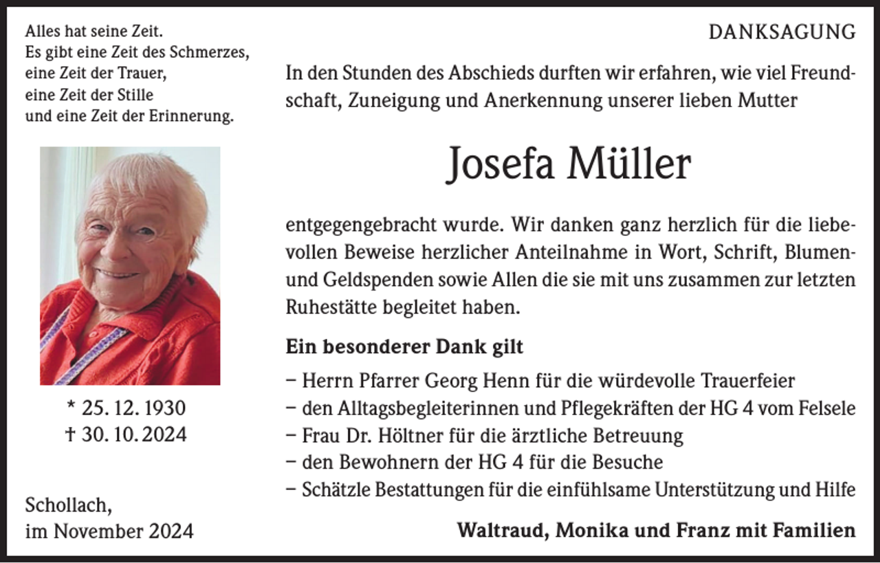 <p>Alles hat seine Zeit.<br />Es gibt eine Zeit des Schmerzes,<br />eine Zeit der Trauer,<br />eine Zeit der Stille<br />und eine Zeit der Erinnerung.</p><p>DANKSAGUNG<br />In den Stunden des Abschieds durften wir erfahren, wie viel Freundschaft, Zuneigung und Anerkennung unserer lieben Mutter</p><p>Josefa Müller<br />entgegengebracht wurde. Wir danken ganz herzlich für die liebevollen Beweise herzlicher Anteilnahme in Wort, Schrift, Blumenund Geldspenden sowie Allen die sie mit uns zusammen zur letzten<br />Ruhestätte begleitet haben.<br />Ein besonderer Dank gilt<br />* 25. 12. 1930<br />† 30. 10. 2024<br />Schollach,<br />im November 2024</p><p>– Herrn Pfarrer Georg Henn für die würdevolle Trauerfeier<br />– den Alltagsbegleiterinnen und Pflegekräften der HG 4 vom Felsele<br />– Frau Dr. Höltner für die ärztliche Betreuung<br />– den Bewohnern der HG 4 für die Besuche<br />– Schätzle Bestattungen für die einfühlsame Unterstützung und Hilfe<br />Waltraud, Monika und Franz mit Familien</p>