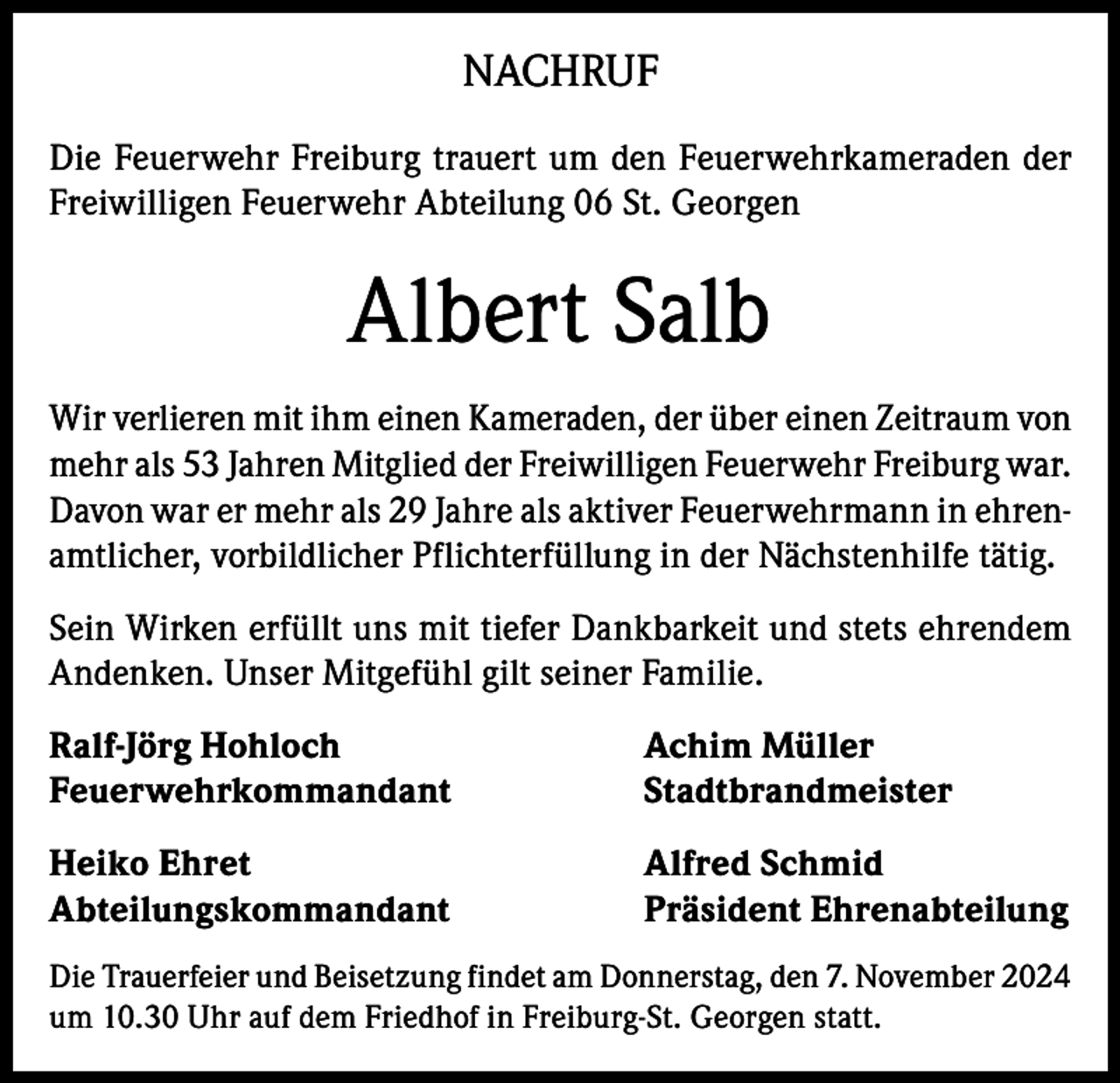 <p>NACHRUF<br />Die Feuerwehr Freiburg trauert um den Feuerwehrkameraden der<br />Freiwilligen Feuerwehr Abteilung 06 St. Georgen</p><p>Albert Salb<br />Wir verlieren mit ihm einen Kameraden, der über einen Zeitraum von<br />mehr als 53 Jahren Mitglied der Freiwilligen Feuerwehr Freiburg war.<br />Davon war er mehr als 29 Jahre als aktiver Feuerwehrmann in ehrenamtlicher, vorbildlicher Pflichterfüllung in der Nächstenhilfe tätig.<br />Sein Wirken erfüllt uns mit tiefer Dankbarkeit und stets ehrendem<br />Andenken. Unser Mitgefühl gilt seiner Familie.<br />Ralf-Jörg Hohloch<br />Achim Müller<br />Feuerwehrkommandant Stadtbrandmeister<br />Heiko Ehret<br />Abteilungskommandant</p><p>Alfred Schmid<br />Präsident Ehrenabteilung</p><p>Die Trauerfeier und Beisetzung findet am Donnerstag, den 7. November 2024<br />um 10.30 Uhr auf dem Friedhof in Freiburg-St. Georgen statt.</p>