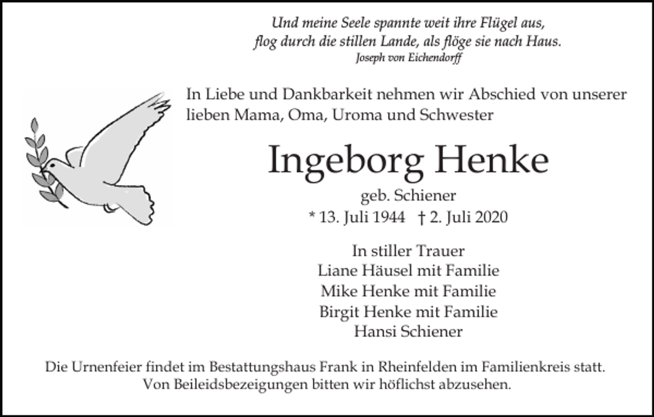 <p>Und meine Seele spannte weit ihre Flügel aus,<br />flog durch die stillen Lande, als flöge sie nach Haus.<br />Joseph von Eichendorff</p><p>In Liebe und Dankbarkeit nehmen wir Abschied von unserer<br />lieben Mama, Oma, Uroma und Schwester</p><p>Ingeborg Henke<br />geb. Schiener<br />* 13. Juli 1944 † 2. Juli 2020<br />In stiller Trauer<br />Liane Häusel mit Familie<br />Mike Henke mit Familie<br />Birgit Henke mit Familie<br />Hansi Schiener<br />Die Urnenfeier findet im Bestattungshaus Frank in Rheinfelden im Familienkreis statt.<br />Von Beileidsbezeigungen bitten wir höflichst abzusehen.</p>