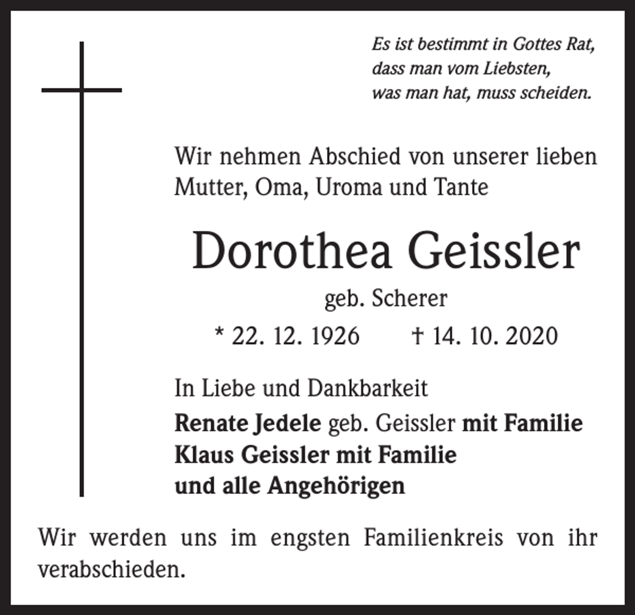 <p>Es ist bestimmt in Gottes Rat,<br />dass man vom Liebsten,<br />was man hat, muss scheiden.</p><p>Wir nehmen Abschied von unserer ­lieben<br />Mutter, Oma, Uroma und Tante</p><p>Dorothea Geissler<br />geb. Scherer<br />* 22. 12. 1926 † 14. 10. 2020<br />In Liebe und Dankbarkeit<br />Renate Jedele geb. Geissler mit Familie<br />Klaus Geissler mit Familie<br />und alle Angehörigen<br />Wir werden uns im engsten Familienkreis von ihr<br />­verabschieden.</p>