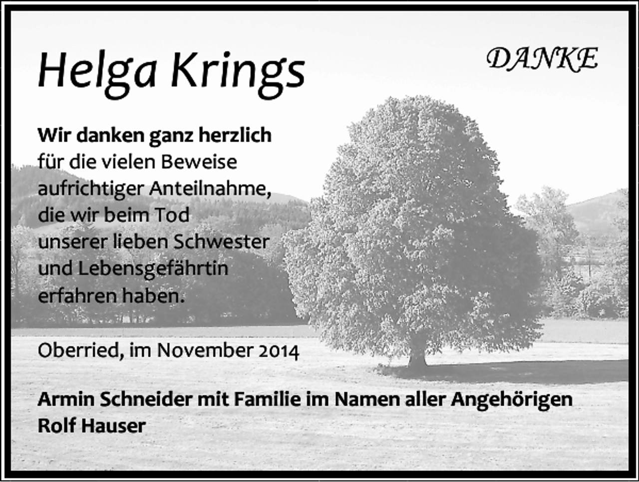 <p>Helga Krings</p><p>DANKE</p><p>Wir danken ganz herzlich<br />für die vielen Beweise<br />aufrichtiger Anteilnahme,<br />die wir beim Tod<br />unserer lieben Schwester<br />und Lebensgefährtin<br />erfahren haben.<br />Oberried, im November 2014<br />Armin Schneider mit Familie im Namen aller Angehörigen<br />Rolf Hauser</p>
