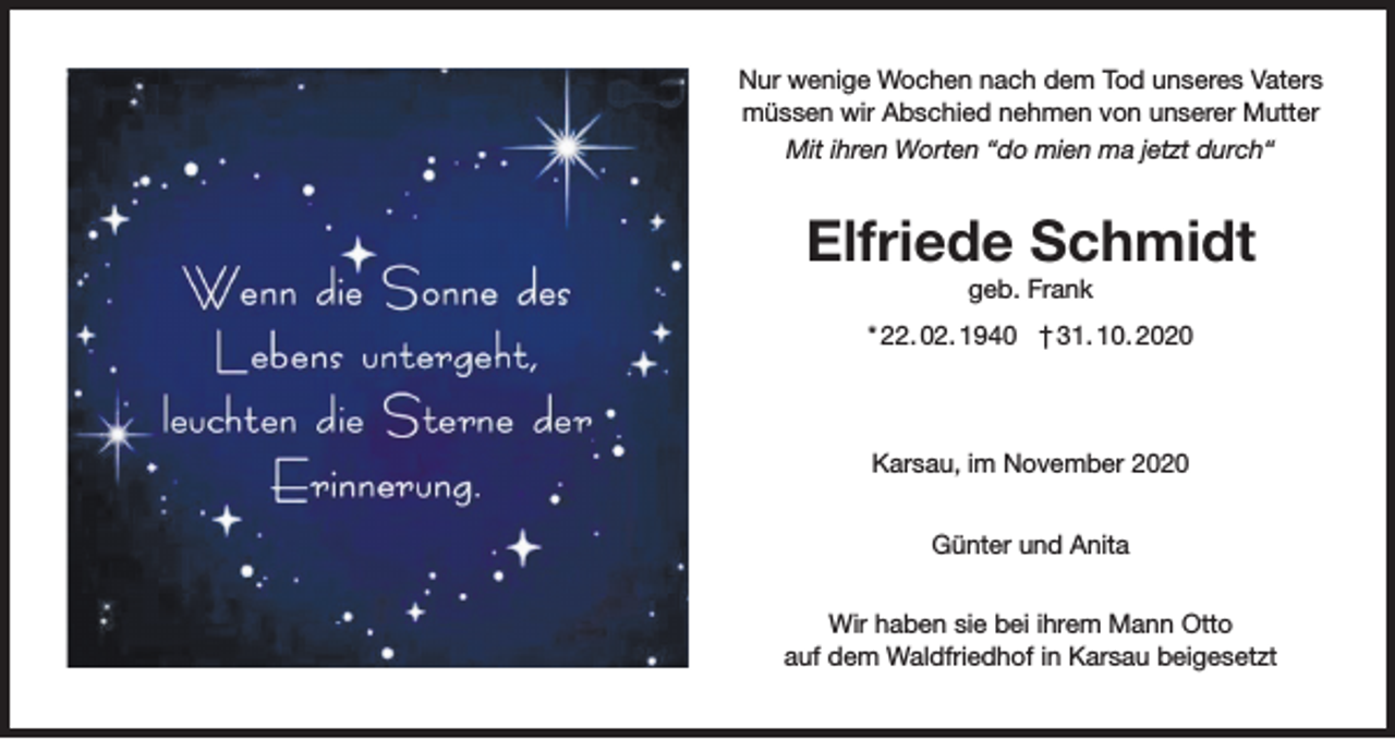<p>Nur wenige Wochen nach dem Tod unseres Vaters<br />müssen wir Abschied nehmen von unserer Mutter<br />Mit ihren Worten “do mien ma jetzt durch“</p><p>Elfriede Schmidt<br />geb. Frank<br />* 22. 02. 1940 † 31. 10. 2020</p><p>Karsau, im November 2020<br />Günter und Anita<br />Wir haben sie bei ihrem Mann Otto<br />auf dem Waldfriedhof in Karsau beigesetzt</p>