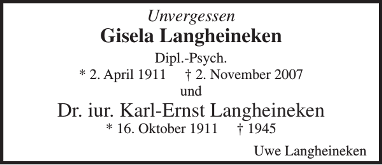 <p>Unvergessen</p><p>Gisela Langheineken<br />Dipl.-Psych.<br />* 2. April 1911 † 2. November 2007<br />und</p><p>Dr. iur. Karl-Ernst Langheineken<br />* 16. Oktober 1911</p><p>† 1945</p><p>Uwe Langheineken</p>