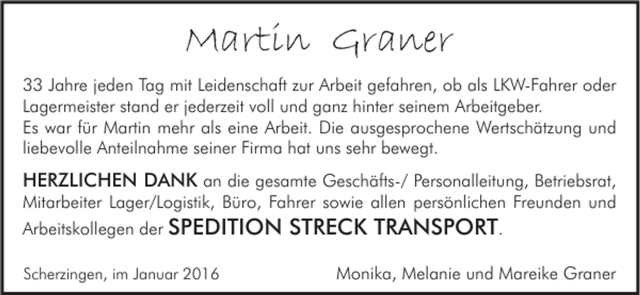 <p>Martin Graner<br />33 Jahre jeden Tag mit Leidenschaft zur Arbeit gefahren, ob als LKW-Fahrer oder<br />Lagermeister stand er jederzeit voll und ganz hinter seinem Arbeitgeber.<br />Es war für Martin mehr als eine Arbeit. Die ausgesprochene Wertschätzung und<br />liebevolle Anteilnahme seiner Firma hat uns sehr bewegt.</p><p>HERZLICHEN DANK an die gesamte Geschäfts-/ Personalleitung, Betriebsrat,</p><p>Mitarbeiter Lager/Logistik, Büro, Fahrer sowie allen persönlichen Freunden und<br />Arbeitskollegen der SPEDITION<br />Scherzingen, im Januar 2016</p><p>STRECK TRANSPORT.<br />Monika, Melanie und Mareike Graner</p>