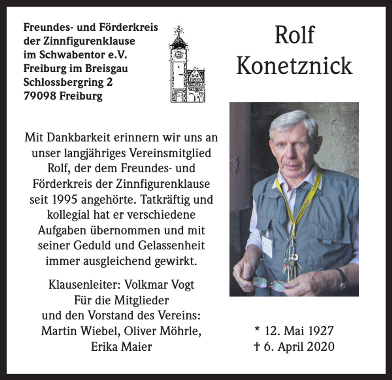 <p>Freundes- und Förderkreis<br />der Zinnfigurenklause<br />im Schwabentor e.V.<br />Freiburg im Breisgau<br />Schlossbergring 2<br />79098 Freiburg</p><p>Rolf<br />Konetznick</p><p>Mit Dankbarkeit erinnern wir uns an<br />unser langjähriges Vereinsmitglied<br />Rolf, der dem Freundes- und<br />Förderkreis der Zinnfigurenklause<br />seit 1995 angehörte. Tatkräftig und<br />kollegial hat er verschiedene<br />Aufgaben übernommen und mit<br />seiner Geduld und Gelassenheit<br />immer ausgleichend gewirkt.<br />Klausenleiter: Volkmar Vogt<br />Für die Mitglieder<br />und den Vorstand des Vereins:<br />Martin Wiebel, Oliver Möhrle,<br />Erika Maier</p><p>* 12. Mai 1927<br />† 6. April 2020</p>