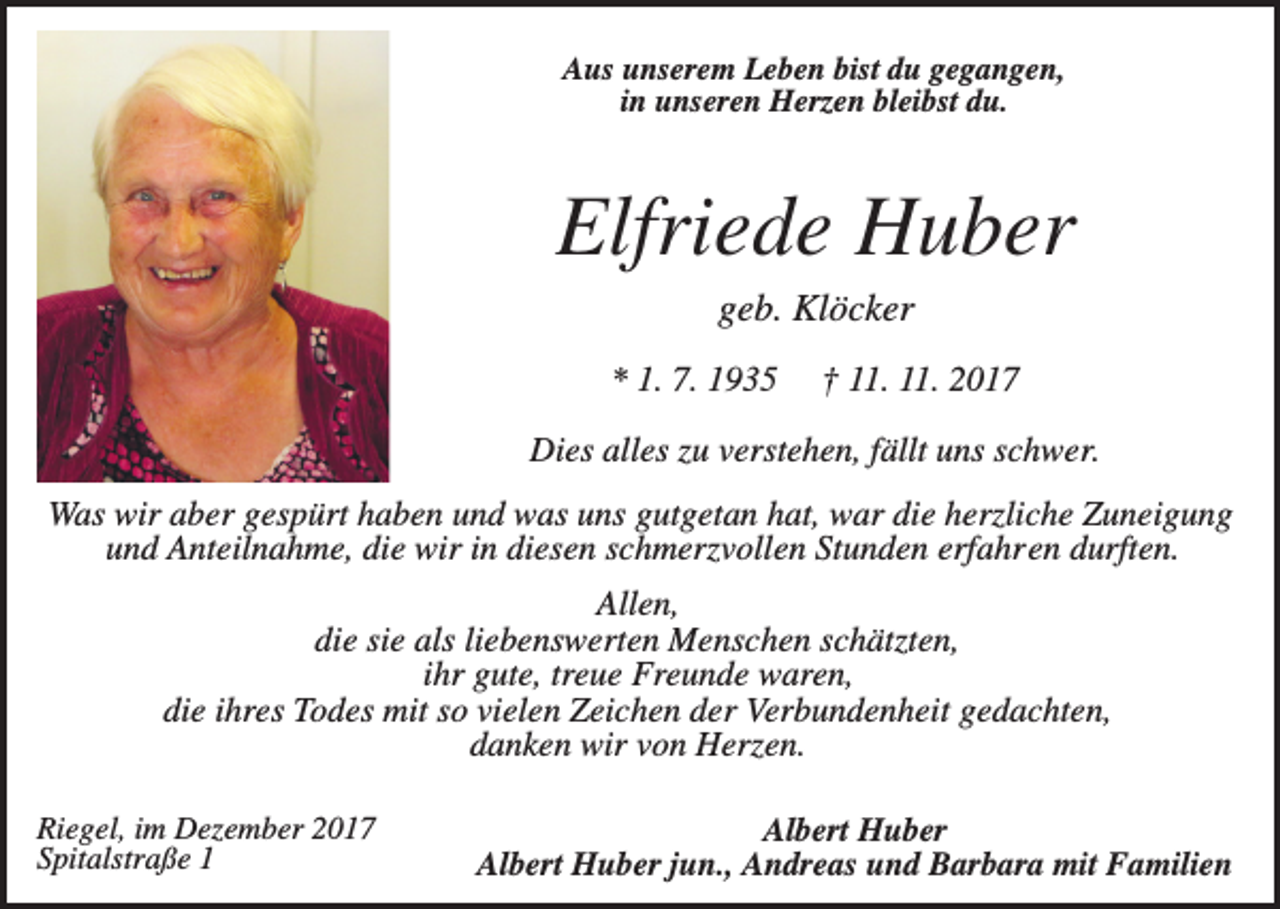 <p>Aus unserem Leben bist du gegangen,<br />in unseren Herzen bleibst du.</p><p>Elfriede Huber<br />geb. Klöcker<br />* 1. 7. 1935</p><p>† 11. 11. 2017</p><p>Dies alles zu verstehen, fällt uns schwer.<br />Was wir aber gespürt haben und was uns gutgetan hat, war die herzliche Zuneigung<br />und Anteilnahme, die wir in diesen schmerzvollen Stunden erfahren durften.<br />Allen,<br />die sie als liebenswerten Menschen schätzten,<br />ihr gute, treue Freunde waren,<br />die ihres Todes mit so vielen Zeichen der Verbundenheit gedachten,<br />danken wir von Herzen.<br />Riegel, im Dezember 2017<br />Spitalstraße 1</p><p>Albert Huber<br />Albert Huber jun., Andreas und Barbara mit Familien</p>