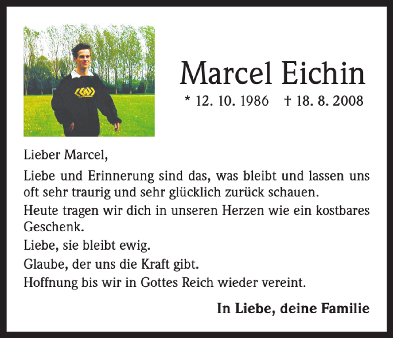 <p>Marcel Eichin<br />* 12. 10. 1986</p><p>† 18. 8. 2008</p><p>Lieber Marcel,<br />Liebe und Erinnerung sind das, was bleibt und lassen uns<br />oft sehr traurig und sehr glücklich zurück schauen.<br />Heute tragen wir dich in unseren Herzen wie ein kostbares<br />Geschenk.<br />Liebe, sie bleibt ewig.<br />Glaube, der uns die Kraft gibt.<br />Hoffnung bis wir in Gottes Reich wieder vereint.</p><p>In Liebe, deine Familie</p>