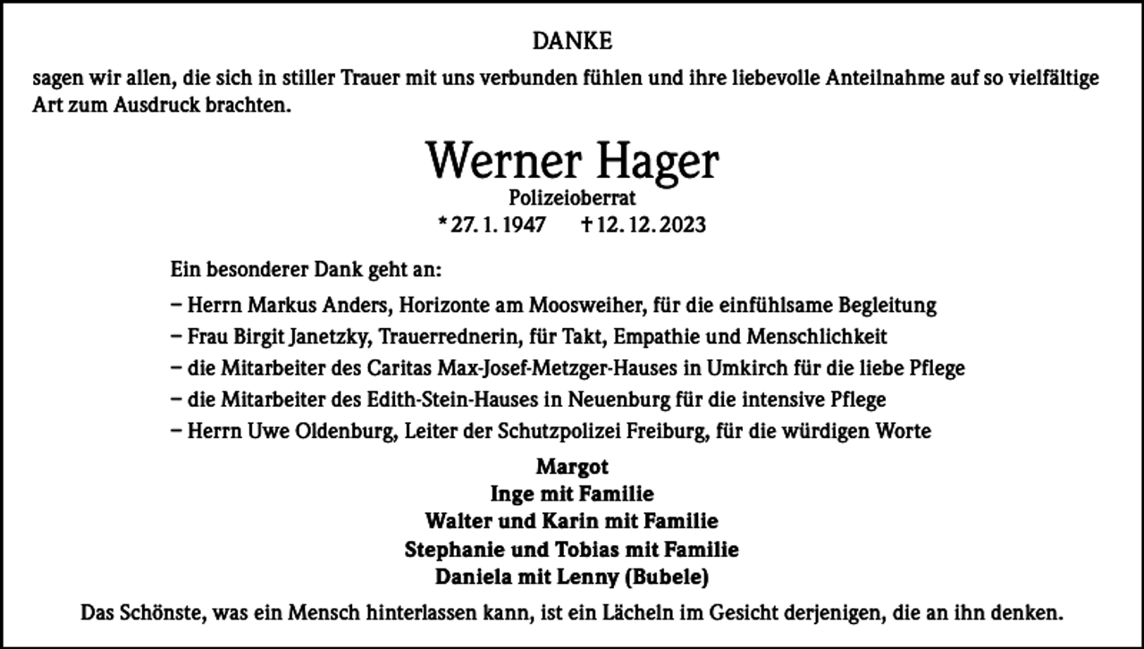 <p>DANKE<br />sagen wir allen, die sich in stiller Trauer mit uns verbunden fühlen und ihre liebevolle Anteilnahme auf so vielfältige<br />Art zum Ausdruck brachten.</p><p>Werner Hager<br />Polizeioberrat<br />* 27. 1. 1947<br />† 12. 12. 2023</p><p>Ein besonderer Dank geht an:<br />– Herrn Markus Anders, Horizonte am Moosweiher, für die einfühlsame Begleitung<br />– Frau Birgit Janetzky, Trauerrednerin, für Takt, Empathie und Menschlichkeit<br />– die Mitarbeiter des Caritas Max-Josef-Metzger-Hauses in Umkirch für die liebe Pflege<br />– die Mitarbeiter des Edith-Stein-Hauses in Neuenburg für die intensive Pflege<br />– Herrn Uwe Oldenburg, Leiter der Schutzpolizei Freiburg, für die würdigen Worte<br />Margot<br />Inge mit Familie<br />Walter und Karin mit Familie<br />Stephanie und Tobias mit Familie<br />Daniela mit Lenny (Bubele)<br />Das Schönste, was ein Mensch hinterlassen kann, ist ein Lächeln im Gesicht derjenigen, die an ihn denken.</p>