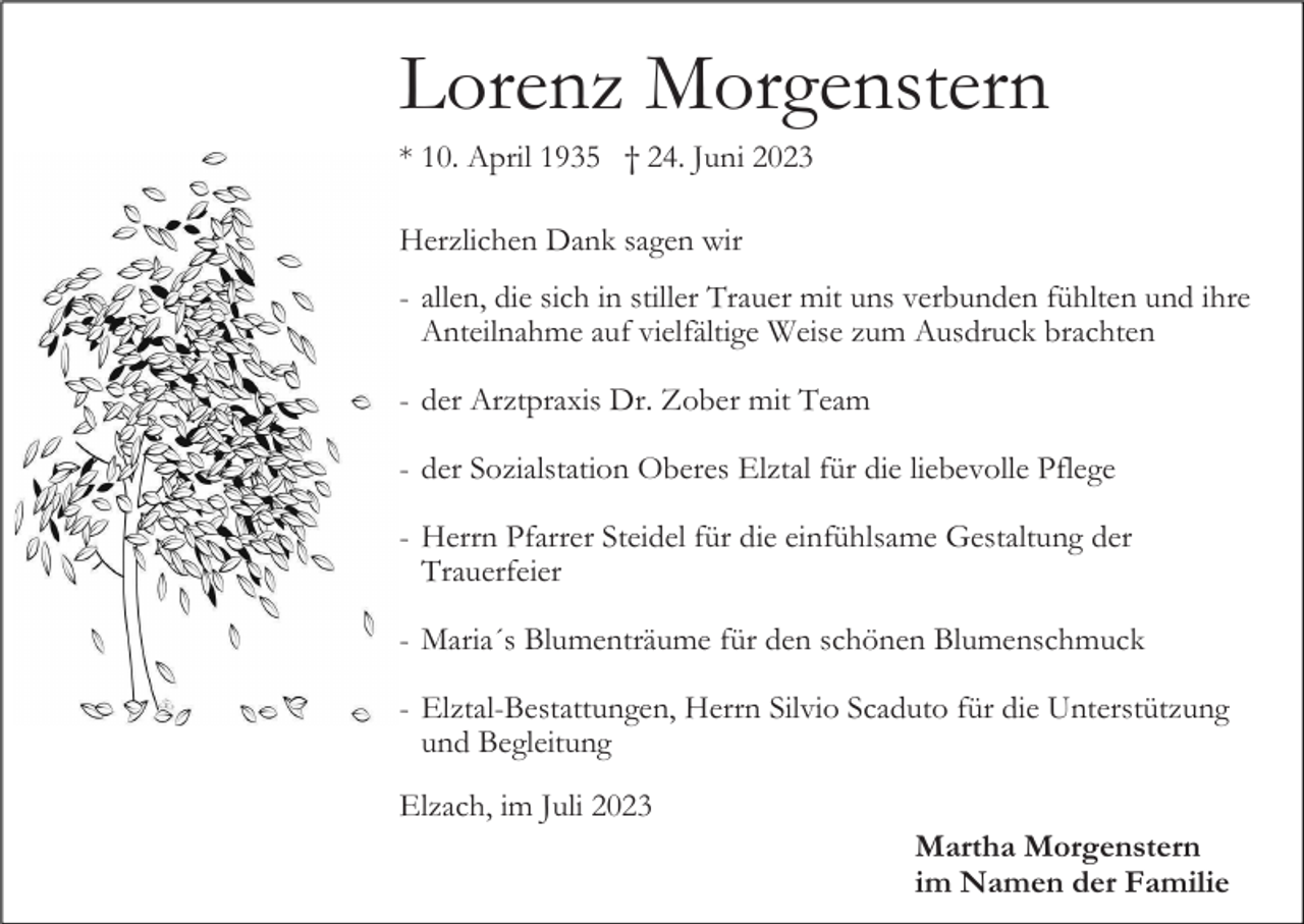 <p>Lorenz Morgenstern<br />* 10. April 1935 † 24. Juni 2023<br />Herzlichen Dank sagen wir<br />- allen, die sich in stiller Trauer mit uns verbunden fühlten und ihre<br />Anteilnahme auf vielfältige Weise zum Ausdruck brachten<br />- der Arztpraxis Dr. Zober mit Team<br />- der Sozialstation Oberes Elztal für die liebevolle Pflege<br />- Herrn Pfarrer Steidel für die einfühlsame Gestaltung der<br />Trauerfeier<br />- Maria´s Blumenträume für den schönen Blumenschmuck<br />- Elztal-Bestattungen, Herrn Silvio Scaduto für die Unterstützung<br />und Begleitung<br />Elzach, im Juli 2023<br />Martha Morgenstern<br />im Namen der Familie</p>