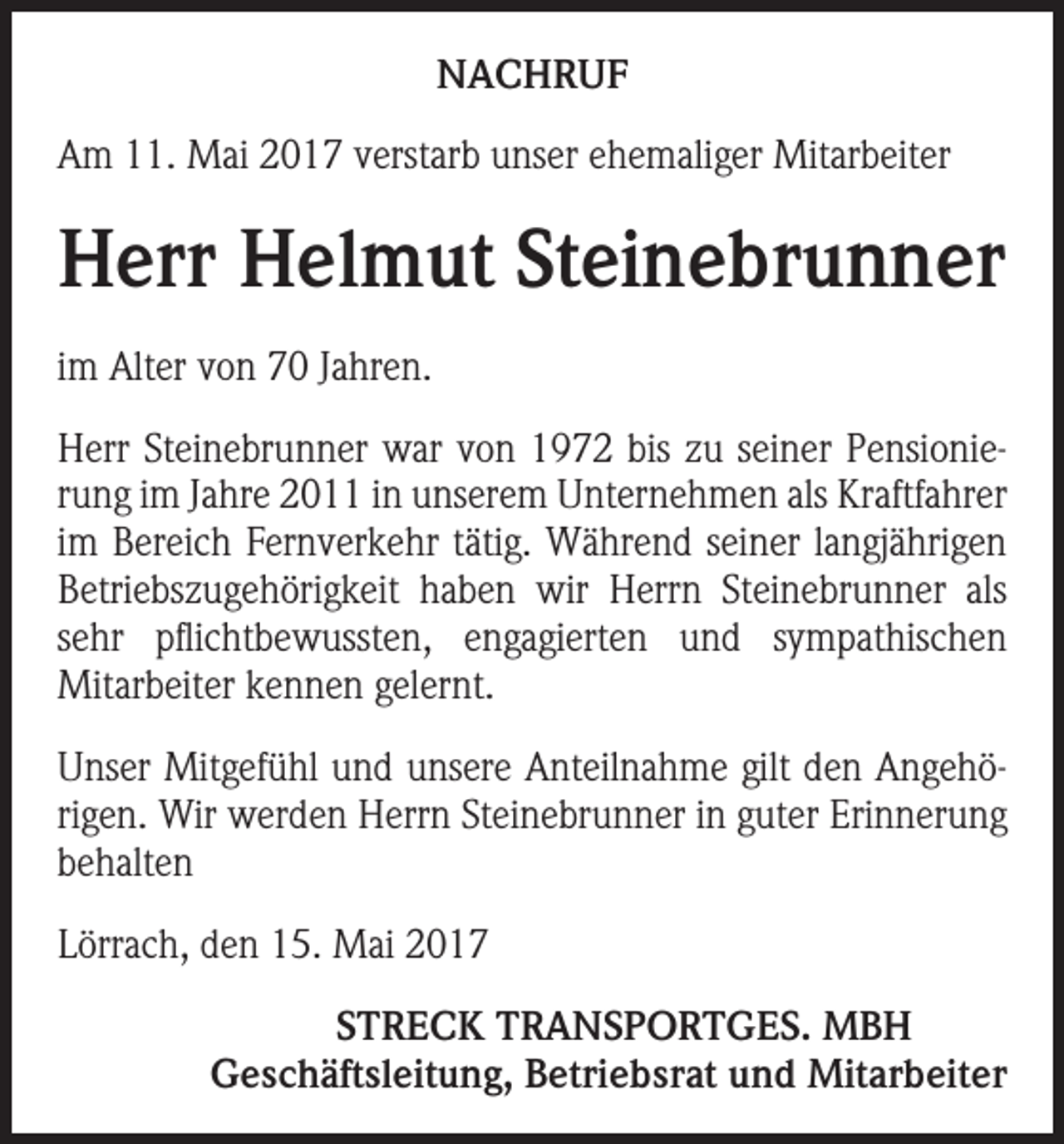 <p>NACHRUF<br />Am 11. Mai 2017 verstarb unser ehemaliger Mitarbeiter</p><p>Herr Helmut Steinebrunner<br />im Alter von 70 Jahren.<br />Herr Steinebrunner war von 1972 bis zu seiner Pensionierung im Jahre 2011 in unserem Unternehmen als Kraftfahrer<br />im Bereich Fernverkehr tätig. Während seiner langjährigen<br />Betriebszugehörigkeit haben wir Herrn Steinebrunner als<br />sehr pflichtbewussten, engagierten und sympathischen<br />­Mitarbeiter kennen gelernt.<br />Unser Mitgefühl und unsere Anteilnahme gilt den Angehörigen. Wir werden Herrn Steinebrunner in guter Erinnerung<br />behalten<br />Lörrach, den 15. Mai 2017</p><p>STRECK TRANSPORTGES. MBH<br />Geschäftsleitung, Betriebsrat und Mitarbeiter</p>