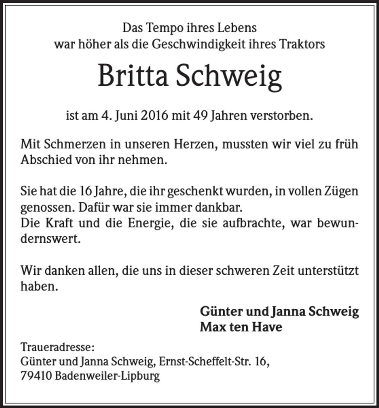 <p>Das Tempo ihres Lebens<br />war höher als die Geschwindigkeit ihres Traktors</p><p>Britta Schweig<br />ist am 4. Juni 2016 mit 49 Jahren verstorben.<br />Mit Schmerzen in unseren Herzen, mussten wir viel zu früh<br />Abschied von ihr nehmen.<br />Sie hat die 16 Jahre, die ihr geschenkt wurden, in vollen Zügen<br />genossen. Dafür war sie immer dankbar.<br />Die Kraft und die Energie, die sie aufbrachte, war bewundernswert.<br />Wir danken allen, die uns in dieser schweren Zeit unterstützt<br />haben.<br />Günter und Janna Schweig<br />Max ten Have<br />Traueradresse:<br />Günter und Janna Schweig, Ernst-Scheffelt-Str. 16,<br />79410 Badenweiler-Lipburg</p>