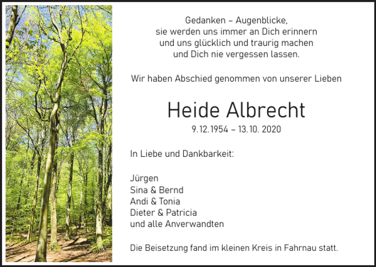 <p>Gedanken – Augenblicke,<br />sie werden uns immer an Dich erinnern<br />und uns glücklich und traurig machen<br />und Dich nie vergessen lassen.<br />Wir haben Abschied genommen von unserer Lieben</p><p>Heide Albrecht<br />9. 12. 1954 – 13. 10. 2020</p><p>In Liebe und Dankbarkeit:<br />Jürgen<br />Sina &amp; Bernd<br />Andi &amp; Tonia<br />Dieter &amp; Patricia<br />und alle Anverwandten<br />Die Beisetzung fand im kleinen Kreis in Fahrnau statt.</p>